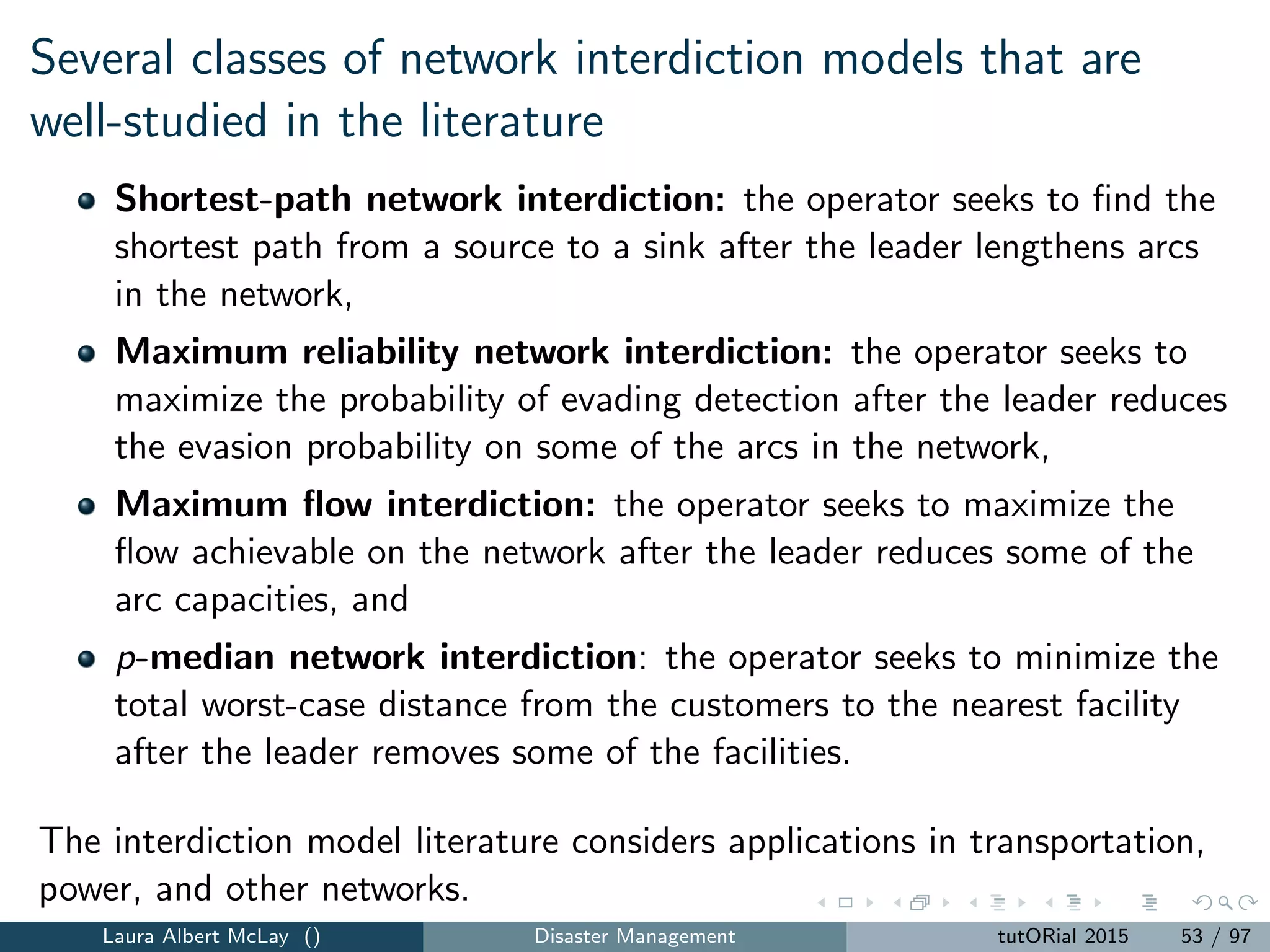 r-interdiction median problem with fortiﬁcation
Lower level problem captures worst-case interdiction:
H(z) = max
i∈I j∈F
ai dij xij (21)
subject to
j∈F
sj = r (22)
j∈F
xij = 1, i ∈ I (23)
h∈Tij
xih ≤ sj , j ∈ F (24)
sj ≤ 1 − zj , j ∈ F (25)
xij ∈ {0, 1}, i ∈ I, j ∈ F (26)
sj ∈ {0, 1}, j ∈ F (27)
Note: a fortiﬁed facility cannot be interdicted
Laura Albert McLay () Disaster Management tutORial 2015 61 / 97
 
