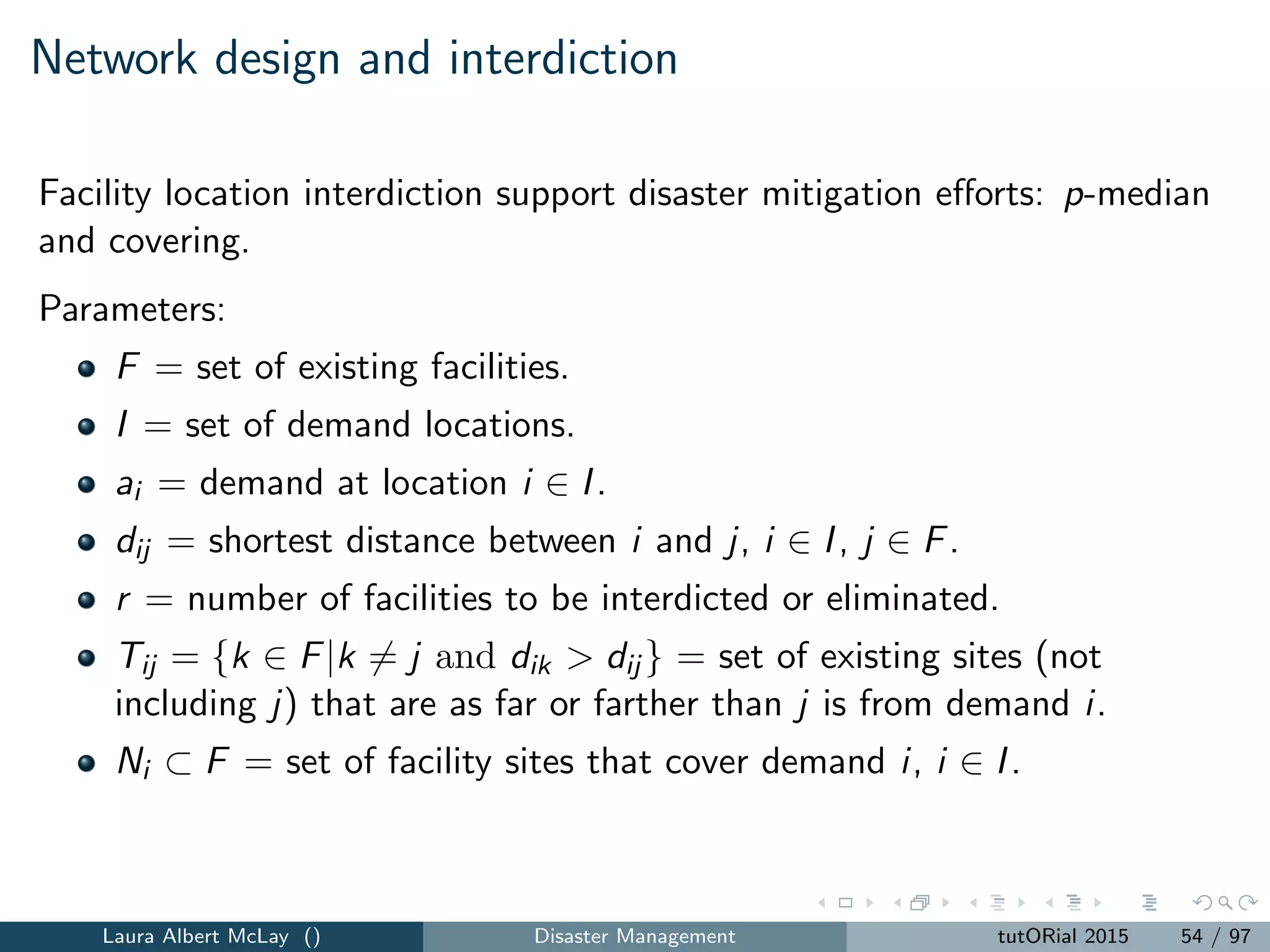 Network design and fortiﬁcation
Solving the bi-level programming model is hard.
Decomposition, duality, or reformulation are not suitable for solving the
r-interdiction median problem with fortiﬁcation due to the structure of the
lower level problem.
Scaparra and Church introduce an implicit enumeration algorithm to solve
the r-interdiction median problem with fortiﬁcation.
A stream of papers examine algorithms and new models
Laura Albert McLay () Disaster Management tutORial 2015 62 / 97
 