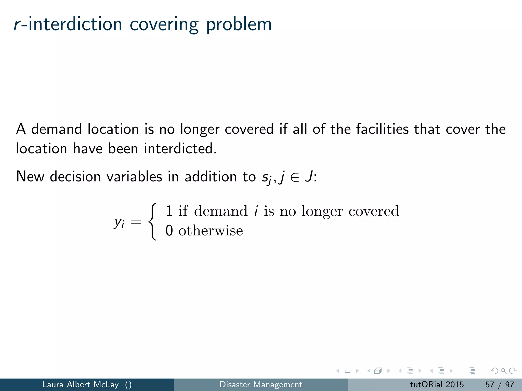 Pre-positioning resources for a large-scale emergency
The resulting models can be used to pre-locate ambulances (facilities) at
pre-selected stations.
Jia et al. [2007] illustrate the models with examples that include a dirty
bomb attack, a terrorist attack using anthrax, and a terrorist attack using
smallpox.
The models provide insight into identifying tailored hospital locations for
large-scale emergencies that take into account the unique attributes of
these emergencies.
Laura Albert McLay () Disaster Management tutORial 2015 65 / 97
 