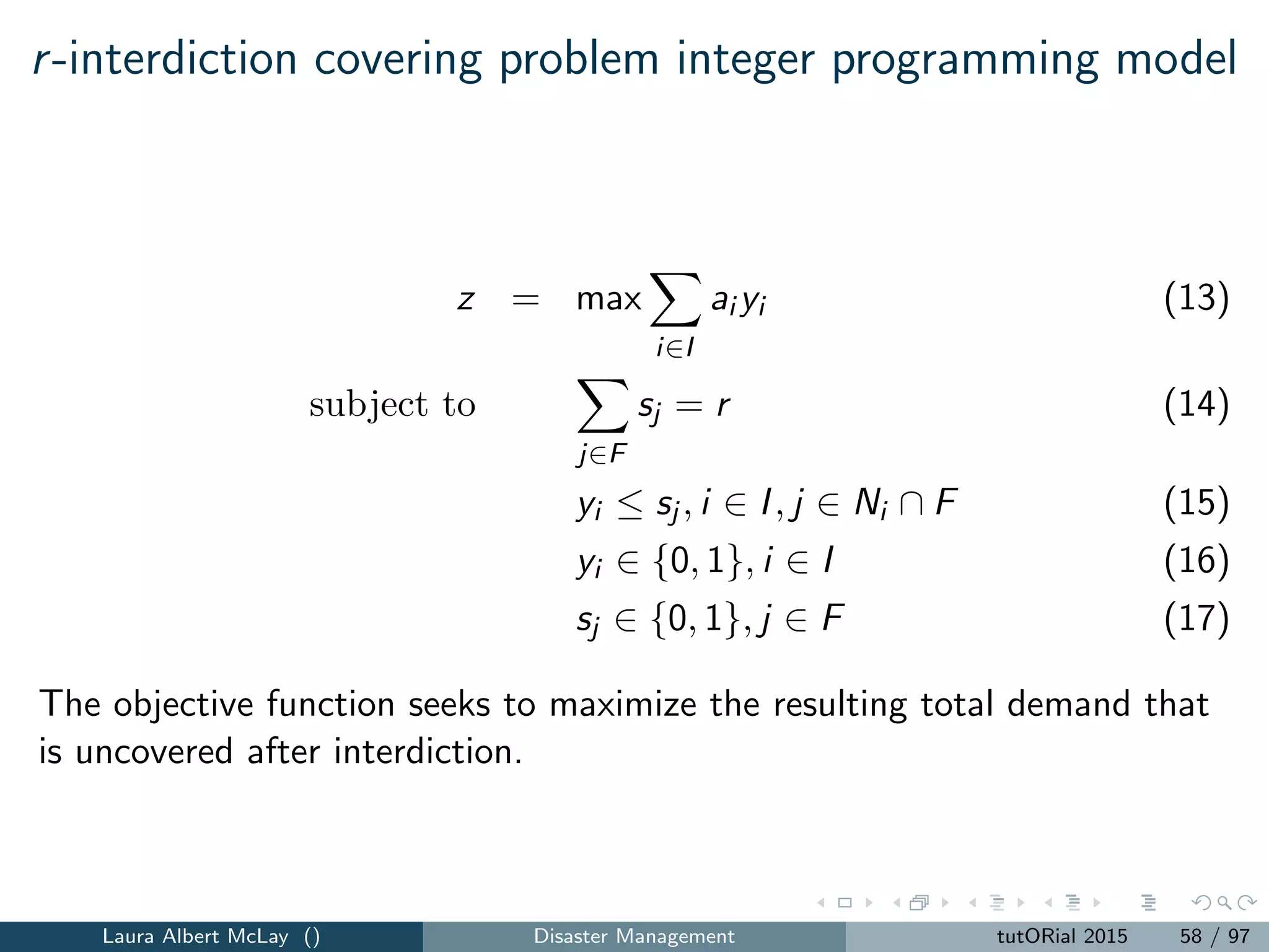 Pre-positioning resources for a large-scale emergency:
parameters
J = set facility locations.
I = set of demand locations.
K = set of possible emergency situations.
Mi = population of location i ∈ I.
eik = the weight of location i under emergency scenario k,
i ∈ I, k ∈ K.
βik = the likelihood that location i suﬀers large-scale emergency
scenario k, i ∈ I, k ∈ K.
pjk = degree of disruption of facility j under emergency scenario k
with 0 ≤ pjk ≤ 1, j ∈ J, k ∈ K.
dij = distance from demand location i to j, i ∈ I, j ∈ J.
Qi = minimum number of facilities that must be assigned to location
i for it to be considered covered, i ∈ I.
P = the maximal number of facilities to locate.
Laura Albert McLay () Disaster Management tutORial 2015 66 / 97
 