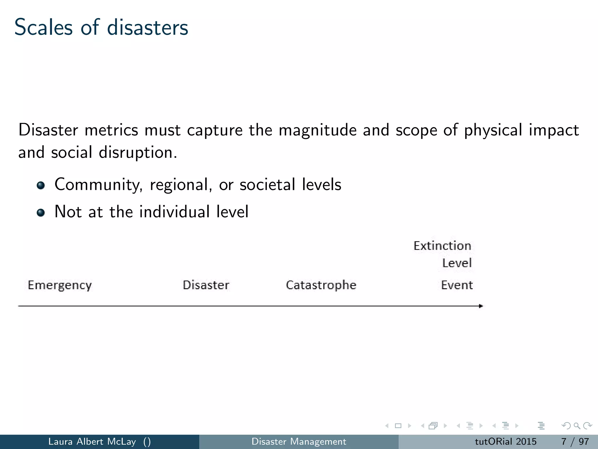 Scales of disasters
Disaster metrics must capture the magnitude and scope of physical impact
and social disruption.
Community, regional, or societal levels
Not at the individual level
Laura Albert McLay () Disaster Management tutORial 2015 7 / 97
 