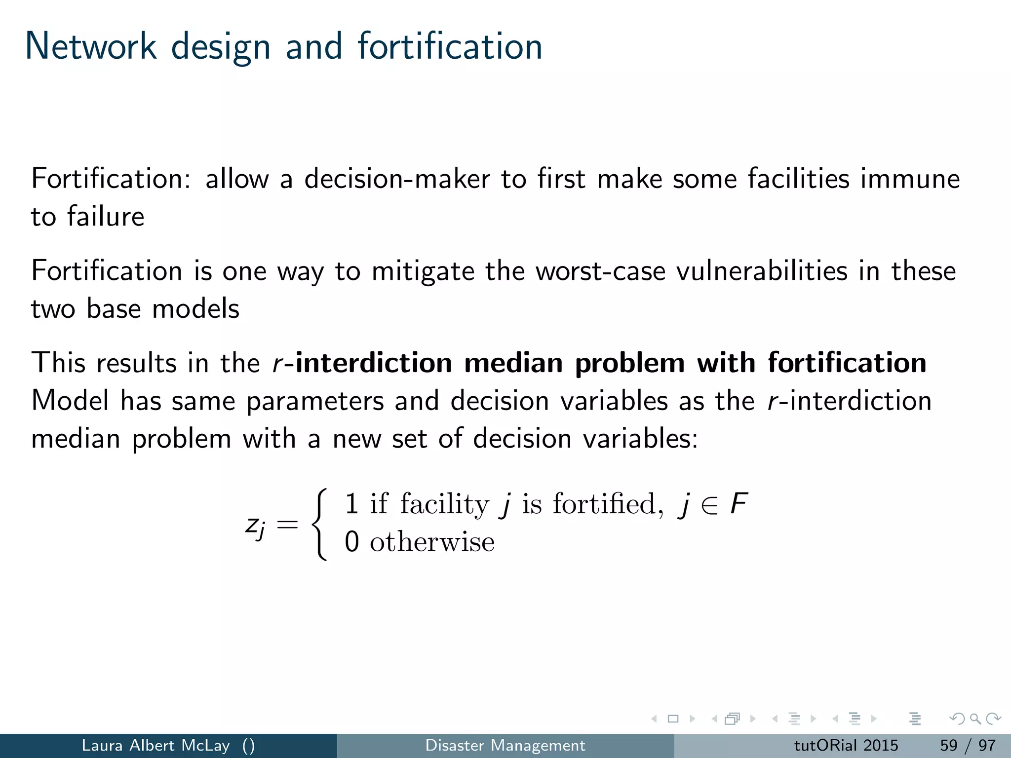 Pre-positioning resources for a large-scale emergency
The decision variables are as follows:
xj =
1 if a facility is located at site j ∈ J
0 otherwise
zij =
1 if location i is assigned to a facility at j, i ∈ I, j ∈ F
0 otherwise
Laura Albert McLay () Disaster Management tutORial 2015 67 / 97
 