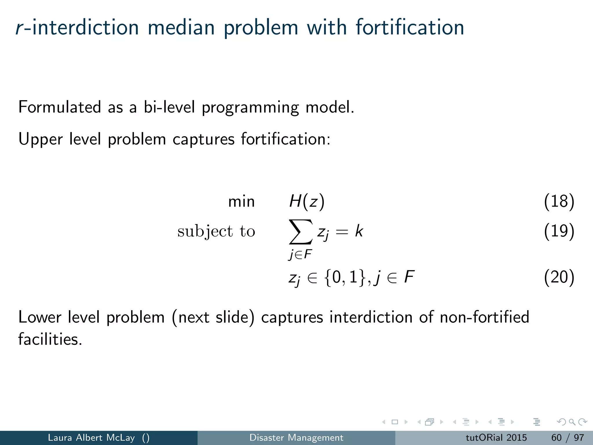 p-median model for emergency scenario k ∈ K
Zk = min
i∈I j∈J
βikeikMi dij zij (28)
subject to
j∈J
xj = P (29)
j∈J
zij pjk = Qi , i ∈ I (30)
zij ≤ xj , i ∈ I, j ∈ J (31)
zij ∈ {0, 1}, i ∈ I, j ∈ J (32)
xj ∈ {0, 1}, j ∈ J (33)
The model minimizes the demand-weighted distance between the demand
locations and the opened facilities.
Laura Albert McLay () Disaster Management tutORial 2015 68 / 97
 