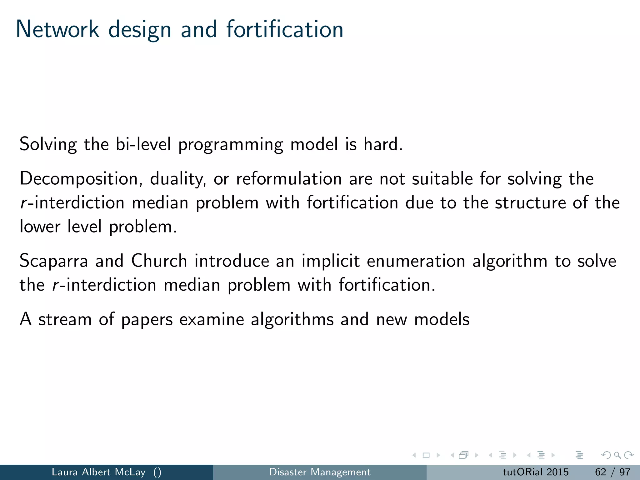 Covering model for emergency scenario k ∈ K
Zk = max
i∈I
βikeikMi ui (34)
subject to
j∈J
xj ≤ P (35)
j∈Ni
xj pjk ≥ Qi ui , i ∈ I (36)
ui ∈ {0, 1}, i ∈ I (37)
xj ∈ {0, 1}, j ∈ J (38)
The model maximizes weighted coverage.
Laura Albert McLay () Disaster Management tutORial 2015 70 / 97
 