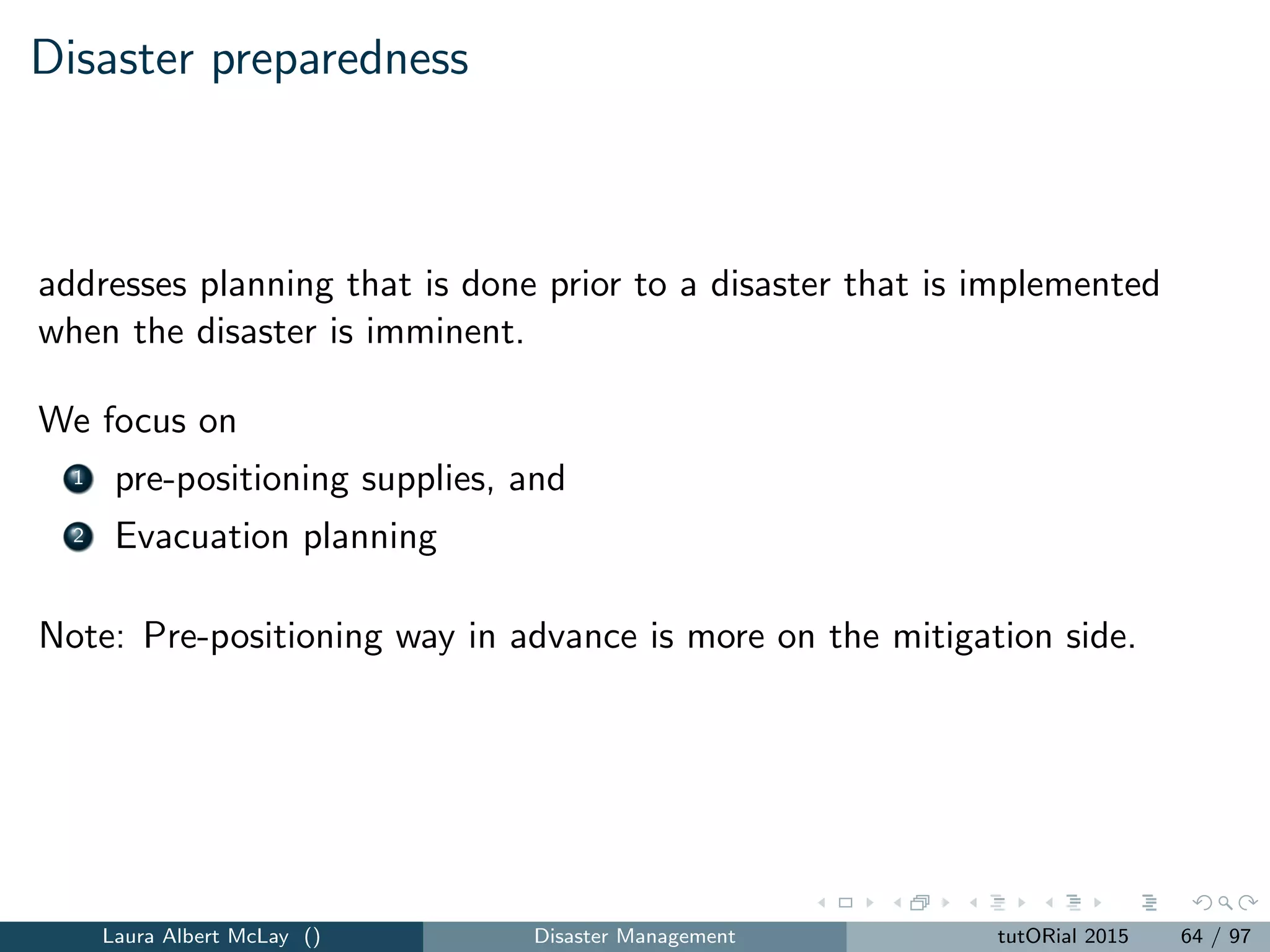 Disaster response
Focuses on preventing a disaster or reducing the harmful eﬀects of a
disaster
We focus on
1 response,
2 relief, and
3 routing
Laura Albert McLay () Disaster Management tutORial 2015 72 / 97
 