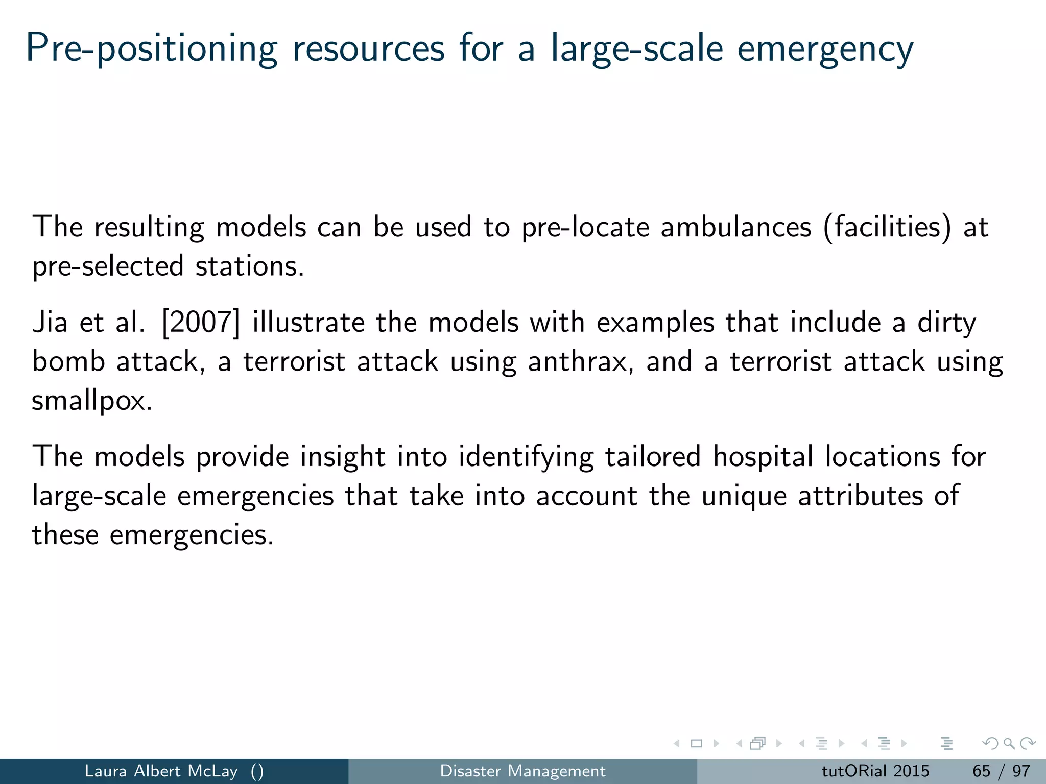 Emergency response to routine emergencies
Emergency response to routine emergencies that arise from 911 calls for
ﬁre, police, or emergency medical service (EMS) service has been an active
area of research since the early 1970s.
The most relevant papers seek to assign vehicles to calls in real-time as
calls for service arrive to the system.
Few papers in this area focus on large-scale emergencies.
The ideas and methods translate to disasters since both focus on
delivering time-sensitive service to customers.
Both focus on public welfare and equity
Laura Albert McLay () Disaster Management tutORial 2015 73 / 97
 