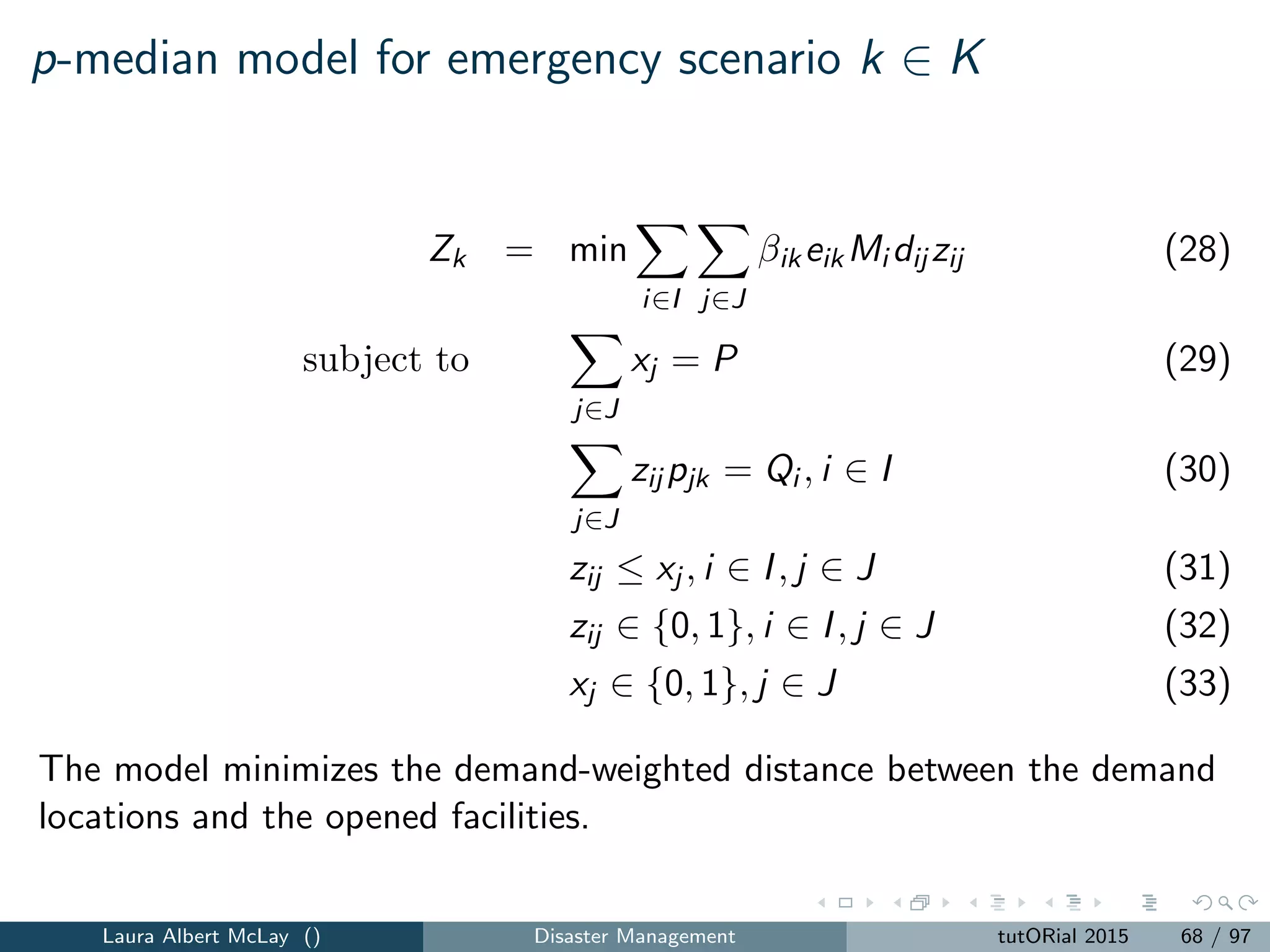 Routing for relief
Campbell et al. [2008] provide two routing models for routing supplies for
relief eﬀorts that are variants of the TSP and VRP.
(1) a minsum objective that minimizes the sum of arrival times
(2) a minmax objective that captures the beginning time of the last
customer
Classic routing models such as the traveling salesman problem (TSP) and
the VRP do not reﬂect the operations and priorities in the aftermath of a
disaster.
Laura Albert McLay () Disaster Management tutORial 2015 76 / 97
 