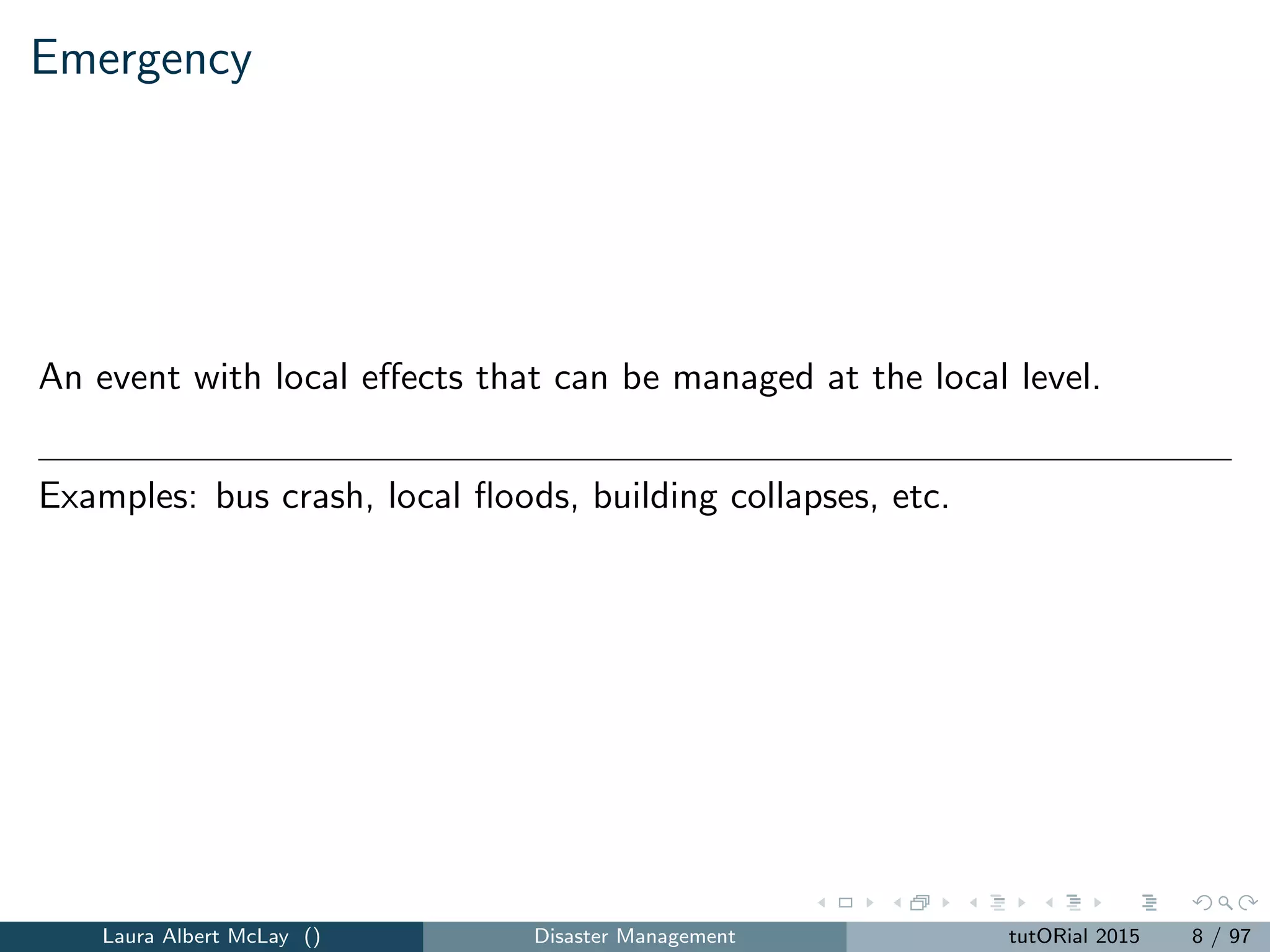 Emergency
An event with local eﬀects that can be managed at the local level.
Examples: bus crash, local ﬂoods, building collapses, etc.
Laura Albert McLay () Disaster Management tutORial 2015 8 / 97
 