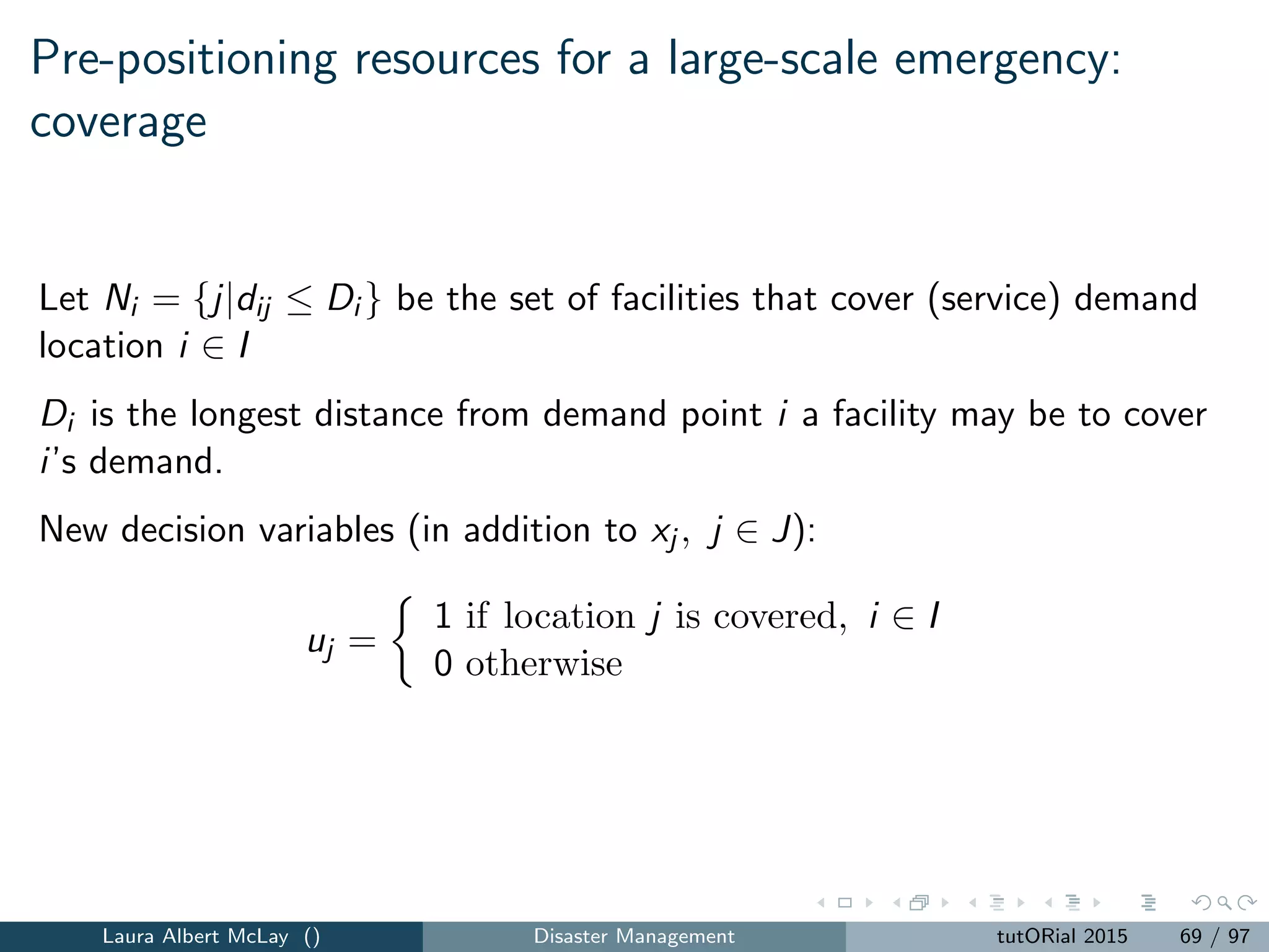 Routing for relief: parameters
N = {1, ..., n} = set of customers (nodes).
N0 = N ∪ {0} = total set of nodes including the depot (0).
tij = travel time between the nodes i and j in N0.
T = a suﬃciently large number.
The decision variables include:
xij =
1 if the vehicle travels from i to j.
0 otherwise.
ai = the arrival time at customer i.
Laura Albert McLay () Disaster Management tutORial 2015 77 / 97
 