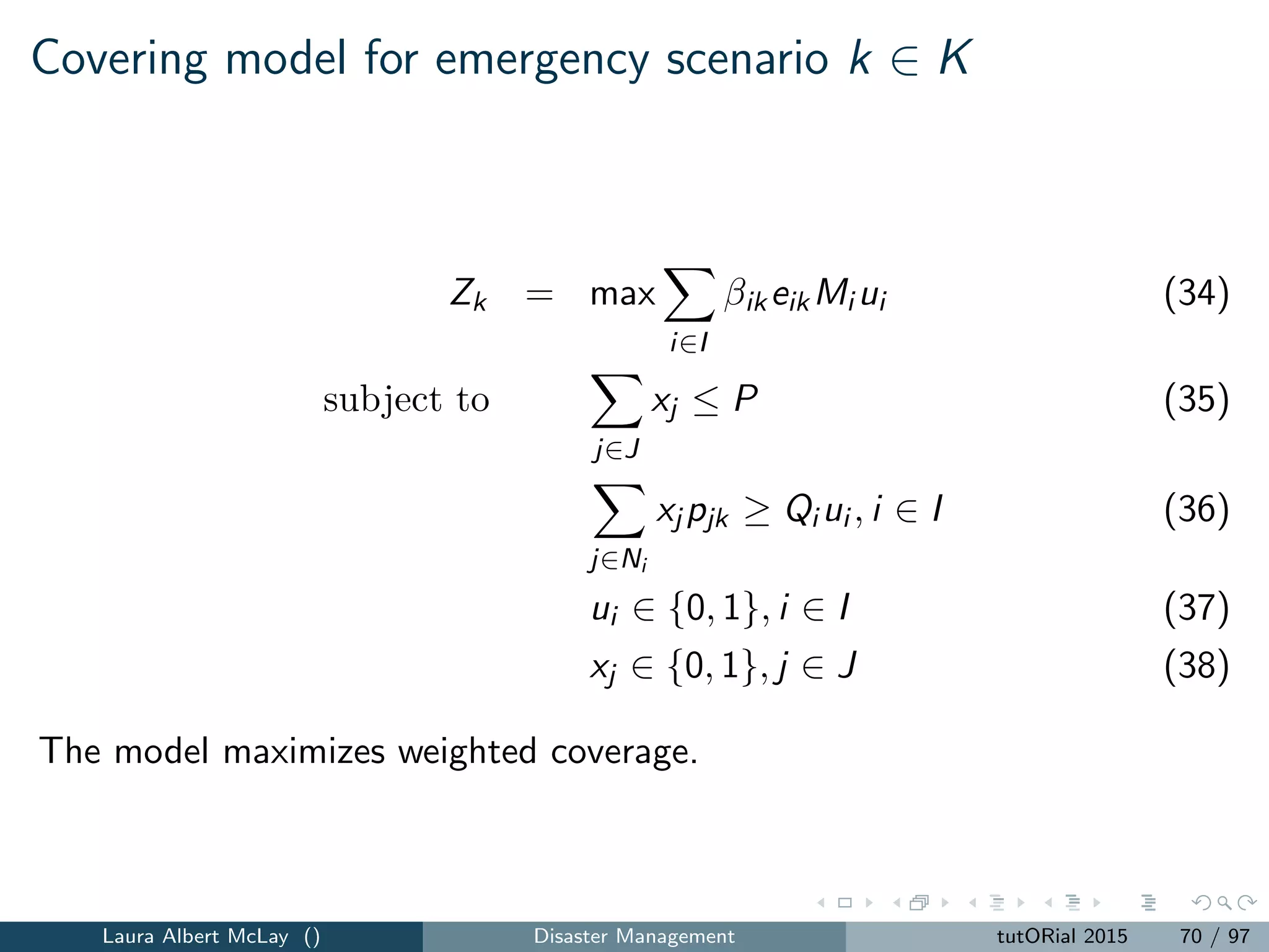 Routing for relief: model with minsum objective
z = min
i∈N
ai (39)
subject to
j∈N0
xij = 1, i ∈ N (40)
j∈N0
xij −
j∈N0
xji = 0, i ∈ N0 (41)
tij + ai ≤ aj + T(1 − xij ), i, j ∈ N (42)
ai ≥ t0i x0i , i ∈ N (43)
xij ∈ {0, 1}, i, j ∈ N0 (44)
The objective function (39) is the minsum objective that captures the sum
of the arrival times.
The model can be reformulated to capture the minmax objective by
introducing auxiliary variable ¯a to capture the last delivery time.
Laura Albert McLay () Disaster Management tutORial 2015 78 / 97
 