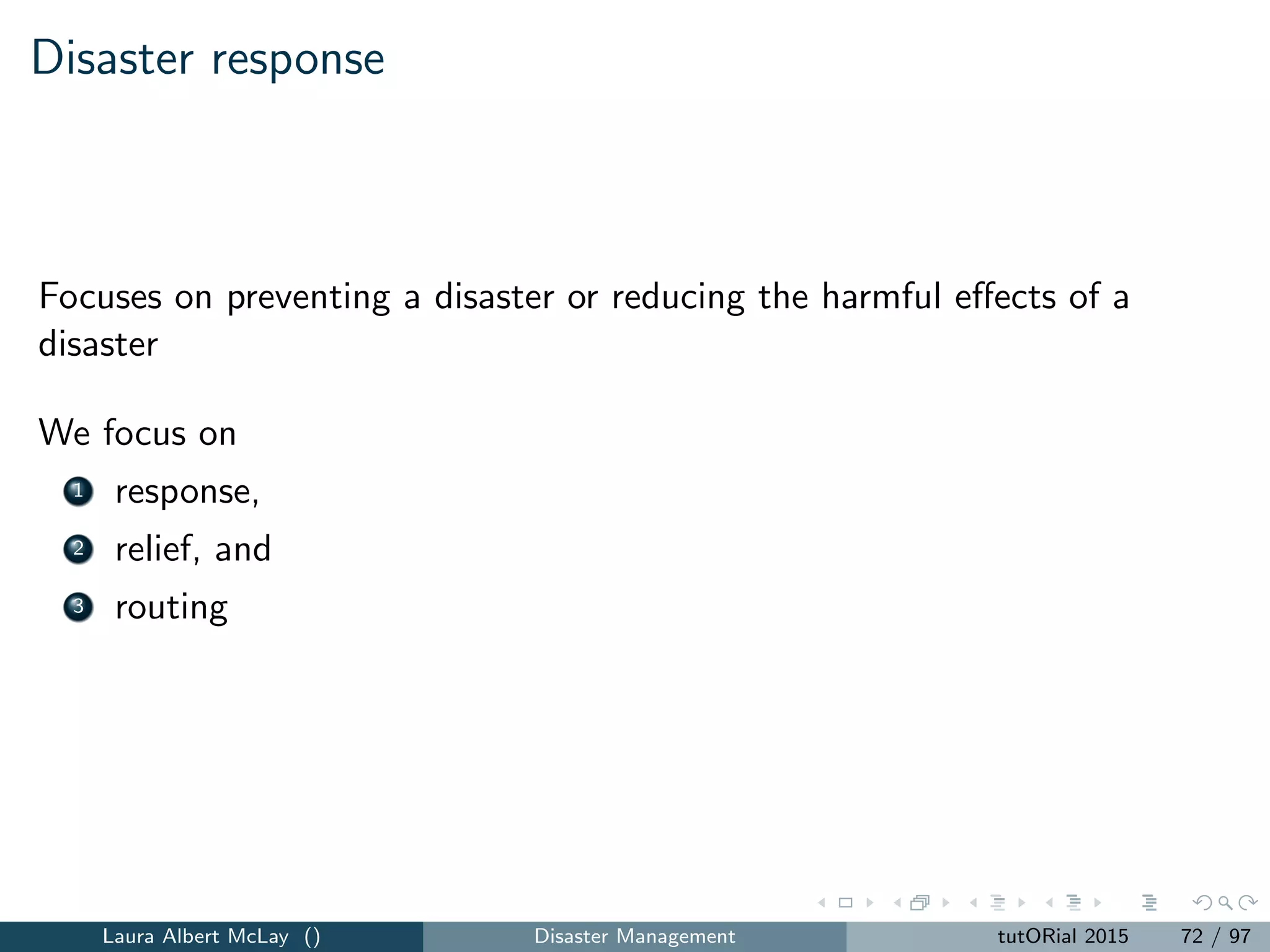 Recovery
Disaster recovery models focus on helping the system eﬃciently return to
its pre-disaster capabilities.
Most of the optimization models in this area focus on networks and model
commodities such as transportation, water, power, and communications.
How can we schedule the installation of arcs in a network over time in a
multicommodity ﬂow model? (Nurre et al [2012])
Flow can be directed over the new components once the installed
components become operational
The objective is to maximize the cumulative ﬂow on the network over
a ﬁxed time horizon.
Laura Albert McLay () Disaster Management tutORial 2015 80 / 97
 