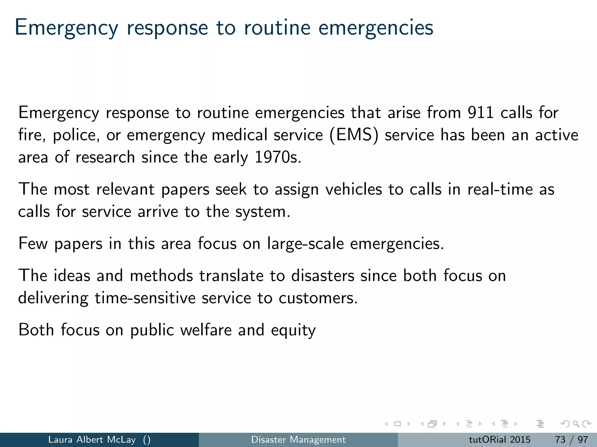 Network recovery: parameters
G = (N, A) = a network with nodes N and arcs A.
A = set of arcs that can be installed on the network.
K = the number of parallel identical work groups that can install
network components
S ⊂ N = set of supply nodes with supply si , i ∈ S.
D ⊂ N = set of demand nodes with demand di , i ∈ D.
wi = weight associated with a unit of ﬂow that arrives at demand
node i ∈ D.
uij = arc capacity for arc (i, j) ∈ A ∪ A .
pij = processing time to install arc (i, j) ∈ A .
T = length of the time horizon.
µt = weight associated with the performance of the network at time
t = 1, 2, ..., T.
Laura Albert McLay () Disaster Management tutORial 2015 81 / 97
 