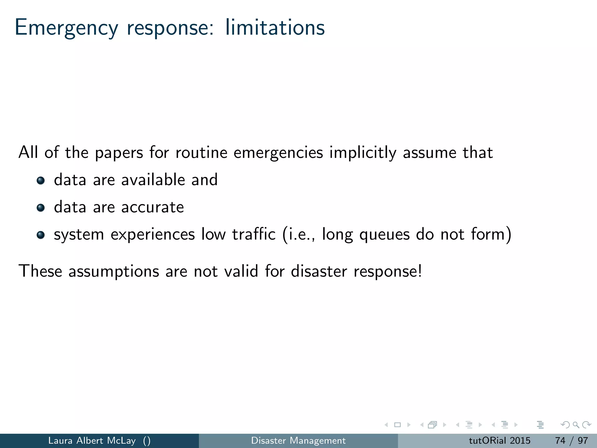 Network recovery: decision variables
The decision variables include:
1 xijt = the amount of ﬂow on arc (i, j) ∈ A ∪ A at time t = 1, ..., T.
2 vit = the amount of demand met at node i ∈ D at time t = 1, ..., T.
3 βijt =
1 if arc (i, j) ∈ A is operational at time, t = 1, ..., T.
0 otherwise.
4 αijkt =
1 if workgroup k completes arc (i, j) ∈ A in time period , t = 1, ...
0 otherwise.
Laura Albert McLay () Disaster Management tutORial 2015 82 / 97
 