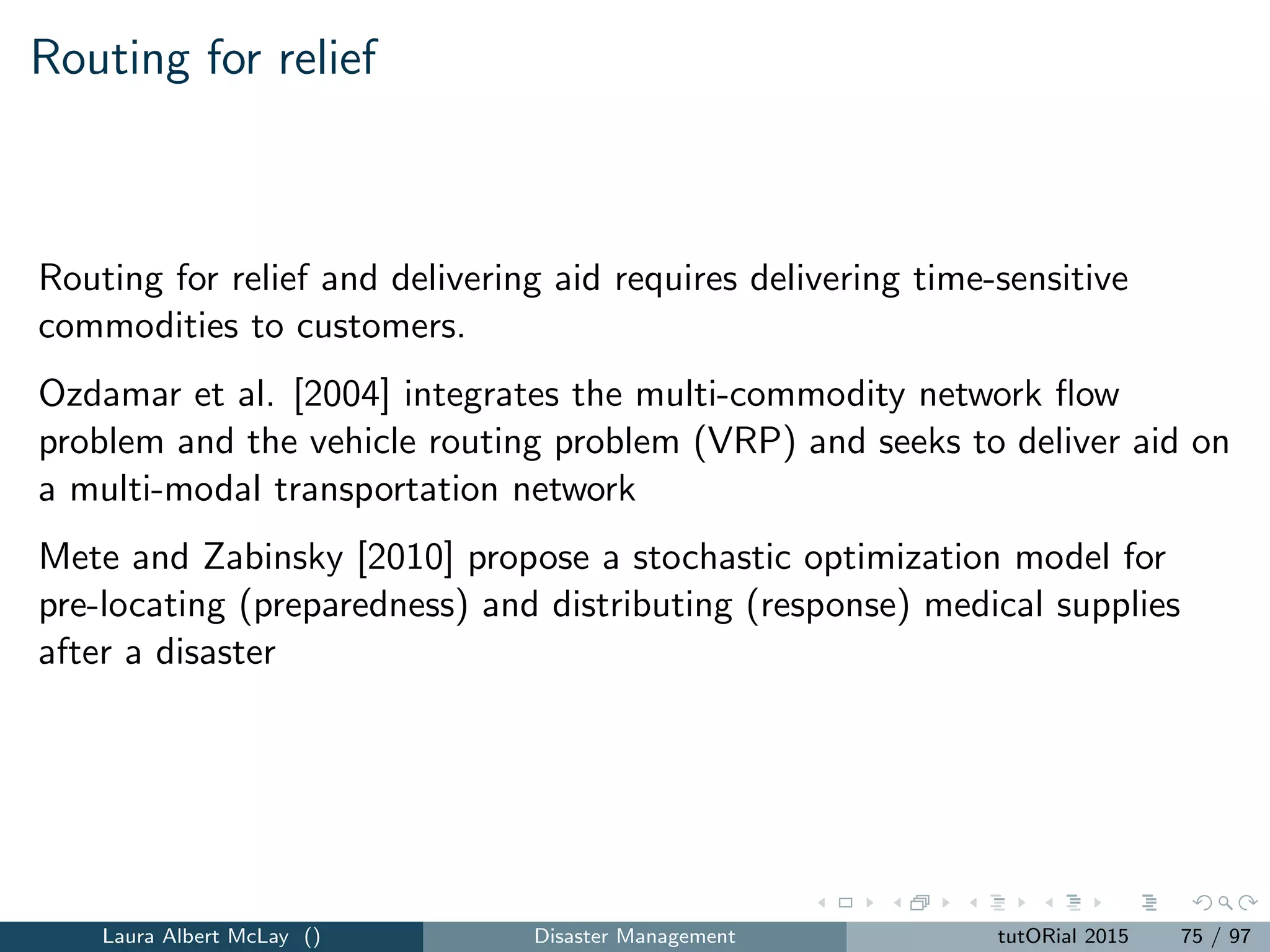 Network recovery: model (Part 1)
z = max
T
t=1 i∈D
µtwi vit (45)
subject to
(i,j)∈A∪A
xijt −
(j,i)∈A∪A
xjit ≤ si , i ∈ S, t = 1, ..., T (46)
(i,j)∈A∪A
xijt −
(j,i)∈A∪A
xjit = 0, i ∈ N{S ∪ D}t = 1, ..., T(47)
(i,j)∈A∪A
xijt −
(j,i)∈A∪A
xjit = −vit, i ∈ D, t = 1, ..., T (48)
0 ≤ vit ≤ di , i ∈ D, t = 1, ..., T (49)
0 ≤ xijt ≤ uij , (i, j) ∈ A, t = 1, ..., T (50)
0 ≤ xijt ≤ uij βijt, (i, j) ∈ A , t = 1, ..., T (51)
Laura Albert McLay () Disaster Management tutORial 2015 83 / 97
 