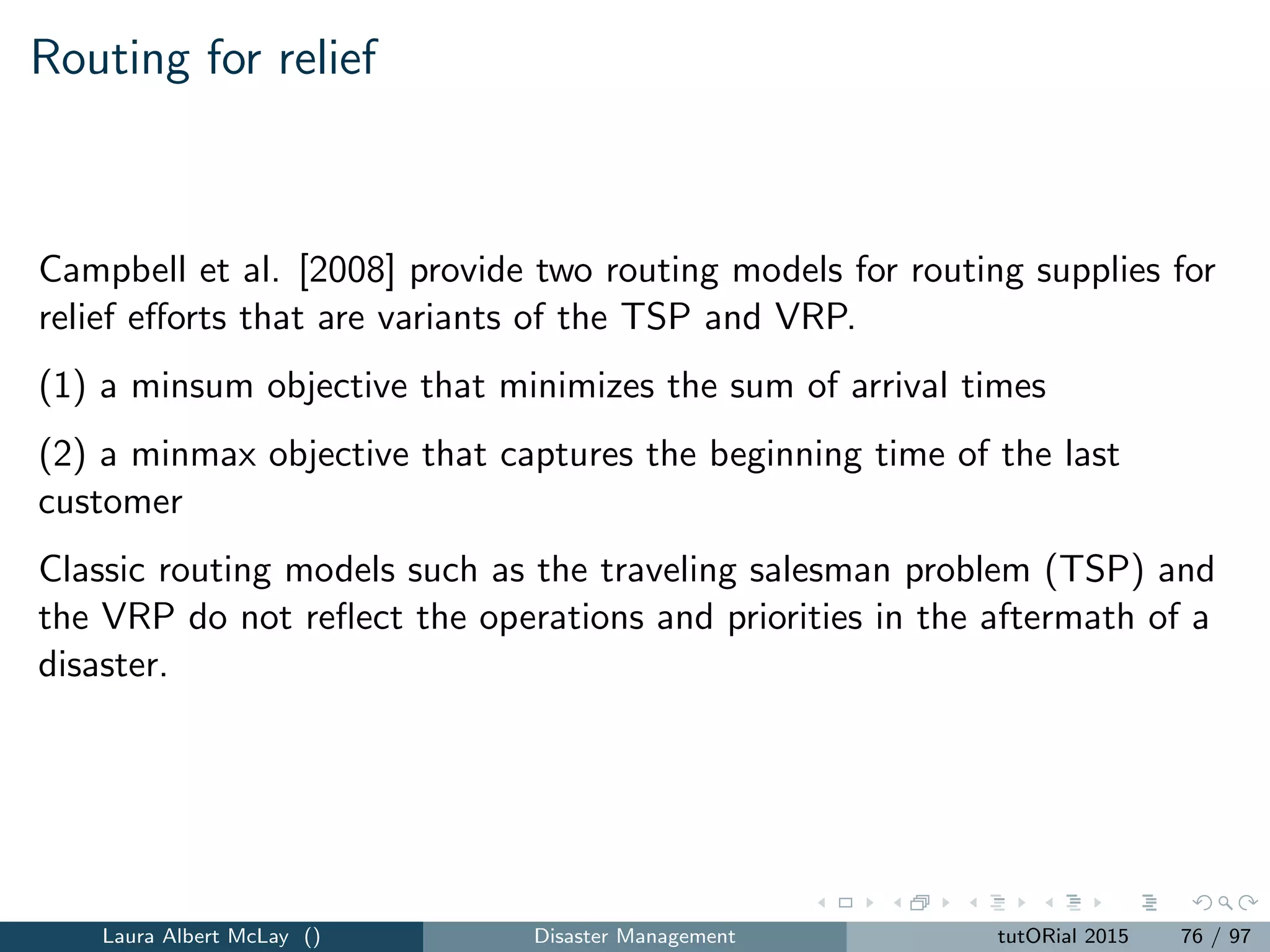 Network recovery: model (Part 2)
(i,j)∈A
min{T,t+pij −1}
s=t
αkijs ≤ 1, k = 1, ..., K, t =, ..., T (52)
βijt −
t
s=1
K
k=1
αkijs ≤ 0, (i, j) ∈ A , t = 1, ..., T (53)
pij −1
t=1
βijt = 0, (i, j) ∈ A (54)
K
k=1
pij −1
t=1
αkijt = 0, (i, j) ∈ A (55)
αkijt, βijt ∈ {0, 1}, (i, j) ∈ A , k = 1, ..., K, t = 1, ..., T. (56)
Laura Albert McLay () Disaster Management tutORial 2015 84 / 97
 
