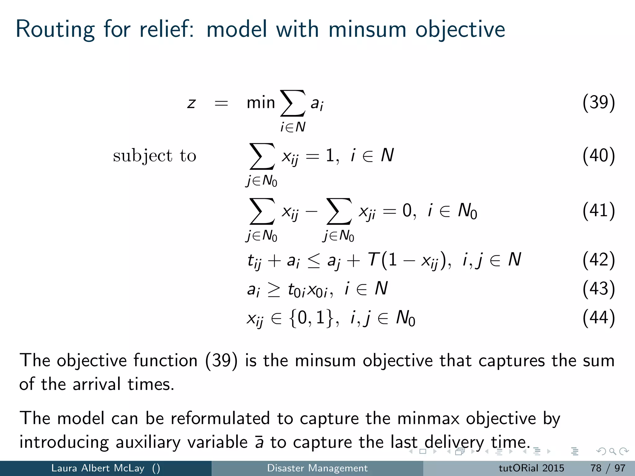 New criteria
Traditional criteria:
Quality
Proﬁt
Cost
Distance
Disasters criteria:
Loss of life
Morbidity
Coverage
Delivery of critical time-sensitive
commodities
Discrete optimization models for disasters are not merely traditional
discrete optimization models with new objective functions
Laura Albert McLay () Disaster Management tutORial 2015 86 / 97
 