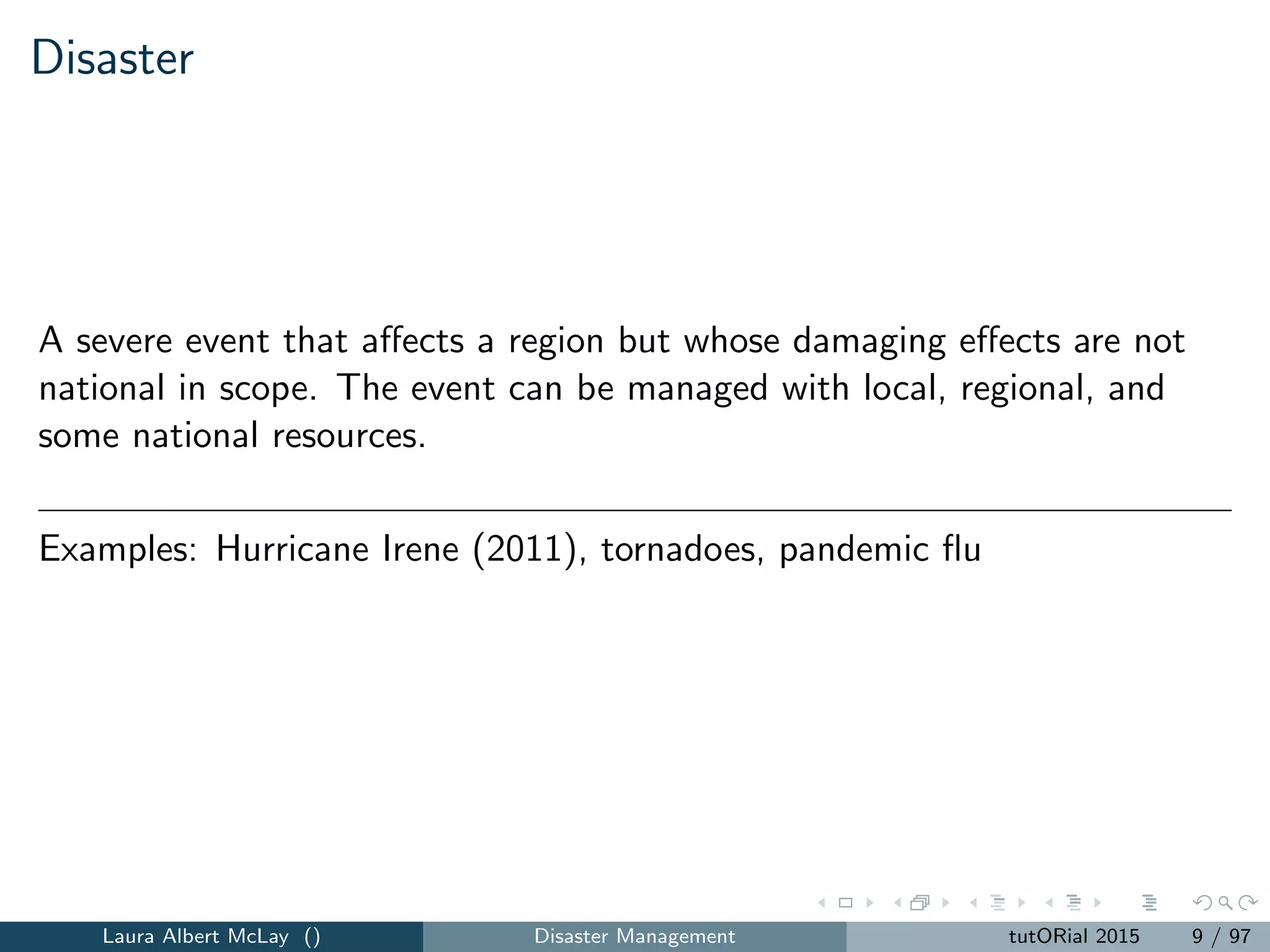 Disaster
A severe event that aﬀects a region but whose damaging eﬀects are not
national in scope. The event can be managed with local, regional, and
some national resources.
Examples: Hurricane Irene (2011), tornadoes, pandemic ﬂu
Laura Albert McLay () Disaster Management tutORial 2015 9 / 97
 