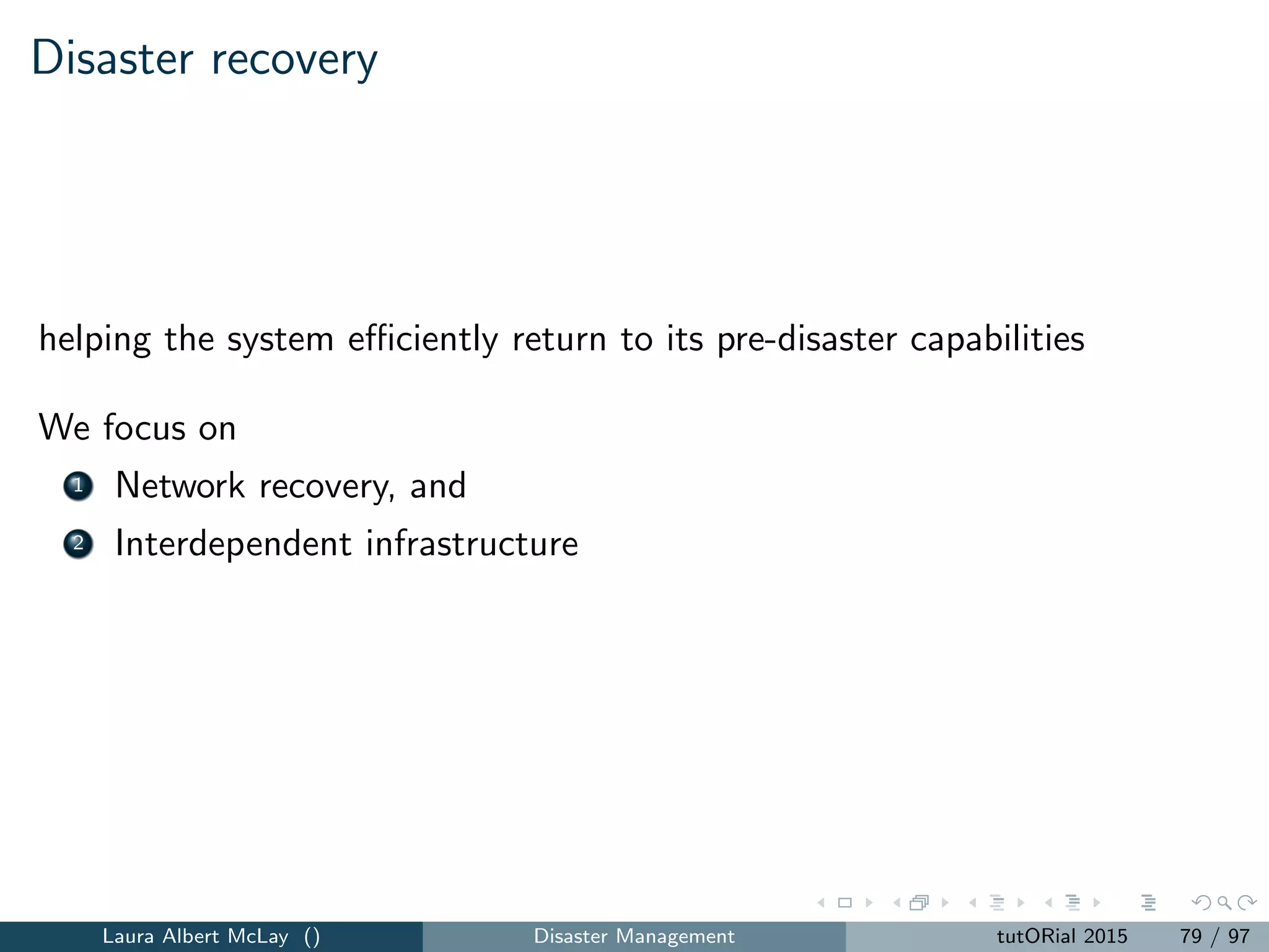 Mechanisms for new structural model components
1. several agencies often work together to respond to and deliver
commodities after a disaster
multiple decision-makers with limited control over certain parts of the
operations
2. issues such as fairness often emerge in models for disasters.
Lots of ways to model equity
3. traditional models often implicitly assume the network components are
reliable
may not be valid when facilities are damaged and may not be fully
operational
Laura Albert McLay () Disaster Management tutORial 2015 87 / 97
 