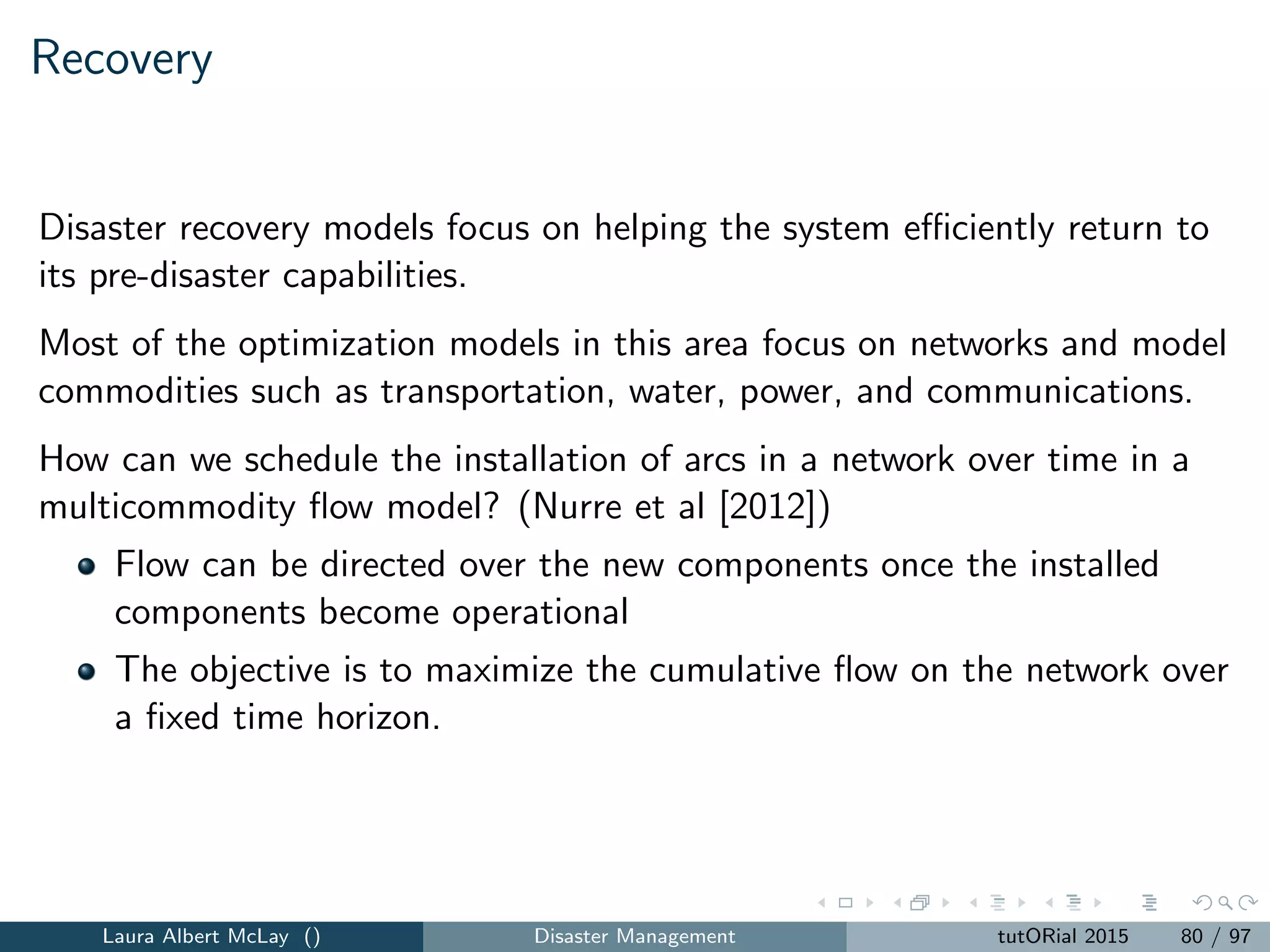 Vulnerability
Models for disasters almost always focus on events with high consequences
There is often an interest in vulnerability and events that overwhelm the
resources and capacities in the system.
Vulnerability can be modeled with:
max-min models to capture worst-case performance
the inclusion of uncertain and unpredictable demands and system
failures.
models with cascading failures
Laura Albert McLay () Disaster Management tutORial 2015 88 / 97
 