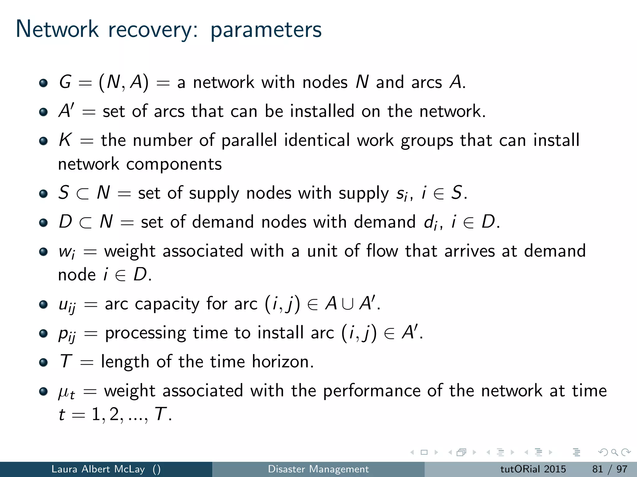 Resource allocation
In a disaster setting, resources may include:
1. new resources speciﬁc to the disaster at hand
e.g., anthrax vaccines dispensed after an anthrax attack
2. resources used for non-disaster scenarios that may be used in new ways
during disaster management
e.g., ambulances that evacuate hospital patients after a hurricane
resource deployment strategies during and after disaster events may
diﬀer from those used for routine operations (e.g., reactive
deployment of ﬁrst responders after a large-scale emergency)
Laura Albert McLay () Disaster Management tutORial 2015 89 / 97
 