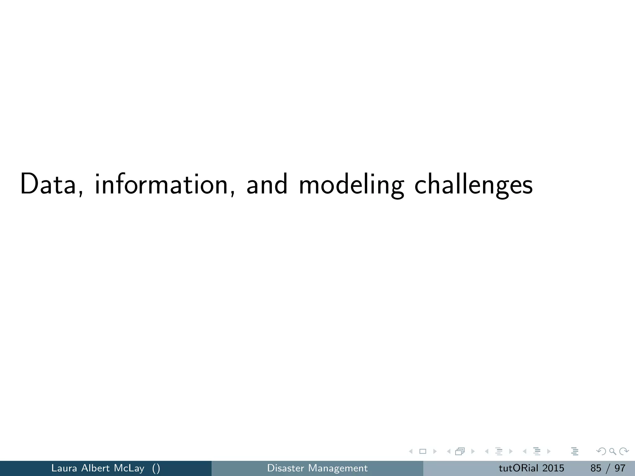Data challenges
1. Data can be used in a static manner, where it is collected and used to
parameterize the models that are solved ahead of time.
2. Models that address response and recovery may include real-time
decision making and may integrate data from multiple sources (variety)
that arrive in real-time (velocity).
“Big Data” issues are a national research priority.
Laura Albert McLay () Disaster Management tutORial 2015 93 / 97
 