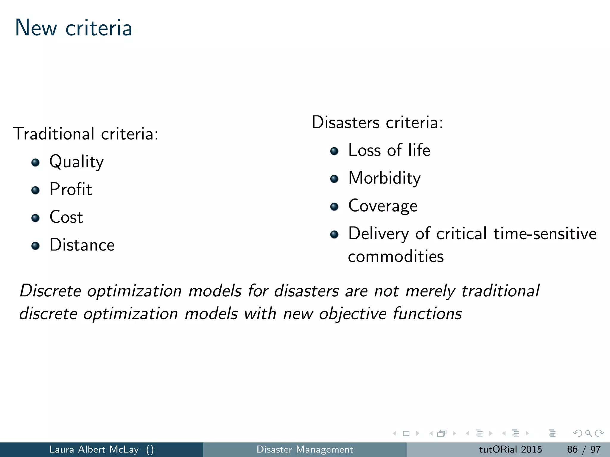 Conclusions
Managing disasters and improving homeland security involve using
scarce resources and weigh multiple criteria.
OR is a good tool!
Many of the problems involve discrete decisions such as location,
assignment, and network ﬂows.
Discrete optimization is a good tool!
Important problems across the disasters lifecycle and across diﬀerent
types of disasters.
Models for homeland security and disaster problems generally cannot
use canonical discrete optimization models
Laura Albert McLay () Disaster Management tutORial 2015 94 / 97
 