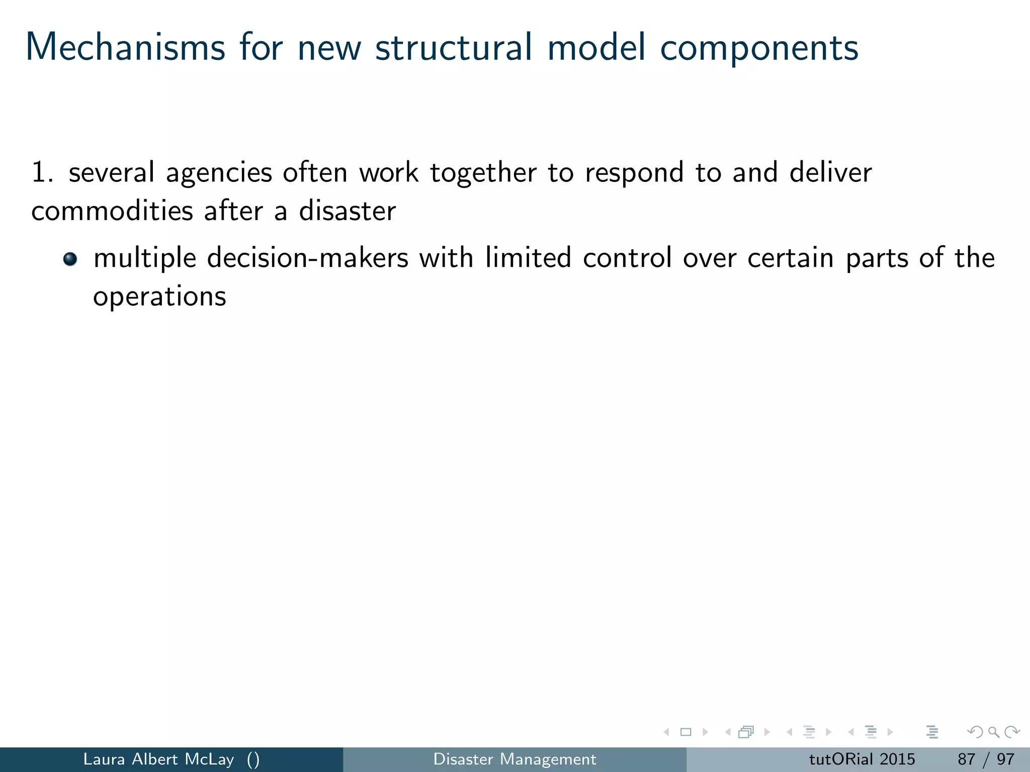 Resilience analytics
Data-driven interdependent physical, service, and community networks
before, during, and after a disruption.
Descriptive analytics: what is happening?
Predictive analytics: what will happen?
Prescriptive analytics: what do we do about it?
For more: http://resilienceanalytics.com
Laura Albert McLay () Disaster Management tutORial 2015 95 / 97
 