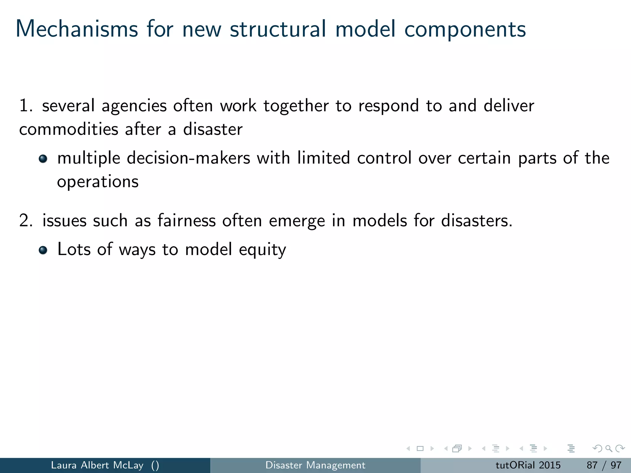 Thank you!
Additional reading from Punk Rock OR:
my national academies committee experience and risk-based ﬂood
insurance
operations research, disasters, and science communication
staying safe from tornadoes
the forecasting models behind the power outages forecasts for
Hurricane Sandy
rivisiting September 11, 2001 fourteen years later
aviation security, there and back again
Laura Albert McLay () Disaster Management tutORial 2015 96 / 97
 