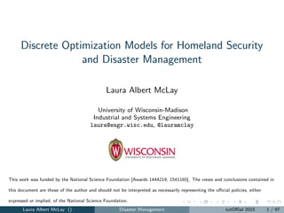 Discrete Optimization Models for Homeland Security
and Disaster Management
Laura Albert McLay
University of Wisconsin-Madison
Industrial and Systems Engineering
laura@engr.wisc.edu, @lauramclay
This work was funded by the National Science Foundation [Awards 1444219, 1541165]. The views and conclusions contained in
this document are those of the author and should not be interpreted as necessarily representing the oﬃcial policies, either
expressed or implied, of the National Science Foundation.
Laura Albert McLay () Disaster Management tutORial 2015 1 / 97
 