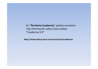 http://www.educa.jccm.es/recursos/es/cuadernia
En “Territorio Cuadernia” podrán encontrar
más información sobre cómo utilizar
“Cuadernia 3.0”
 