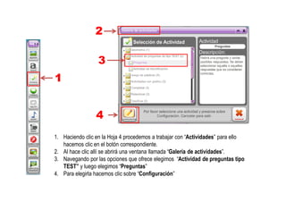 1. Haciendo clic en la Hoja 4 procedemos a trabajar con “Actividades” para ello
hacemos clic en el botón correspondiente.
2. Al hace clic allí se abrirá una ventana llamada “Galería de actividades”.
3. Navegando por las opciones que ofrece elegimos “Actividad de preguntas tipo
TEST” y luego elegimos “Preguntas”
4. Para elegirla hacemos clic sobre “Configuración”
2
1
3
4
 