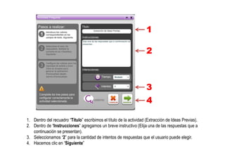 1. Dentro del recuadro “Título” escribimos el título de la actividad (Extracción de Ideas Previas).
2. Dentro de “Instrucciones” agregamos un breve instructivo (Elija una de las respuestas que a
continuación se presentan).
3. Seleccionamos “2” para la cantidad de intentos de respuestas que el usuario puede elegir.
4. Hacemos clic en “Siguiente”
1
2
3
4
 
