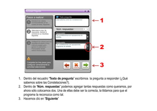 1
2
3
1. Dentro del recuadro “Texto de pregunta” escribimos la pregunta a responder (¿Qué
sabemos sobre las Constelaciones?).
2. Dentro de “Núm. respuestas” podemos agregar tantas respuestas como queramos, por
ahora sólo colocamos dos. Una de ellas debe ser la correcta, la tildamos para que el
programa la reconozca como tal.
3. Hacemos clic en “Siguiente”
 