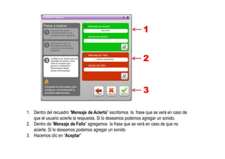 1
2
3
1. Dentro del recuadro “Mensaje de Acierto” escribimos la frase que se verá en caso de
que el usuario acierte la respuesta. Si lo deseamos podemos agregar un sonido.
2. Dentro de “Mensaje de Fallo” agregamos la frase que se verá en caso de que no
acierte. Si lo deseamos podemos agregar un sonido
3. Hacemos clic en “Aceptar”
 