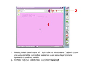1. Nuestra pantalla debería verse así… Nota: todas las actividades de Cuadernia ocupan
una página completa, no importa si agregamos pocas respuestas el programa
igualmente ocupará una pantalla.
2. Sin hacer nada más procedemos a hacer clic en la página 5
1
2
 