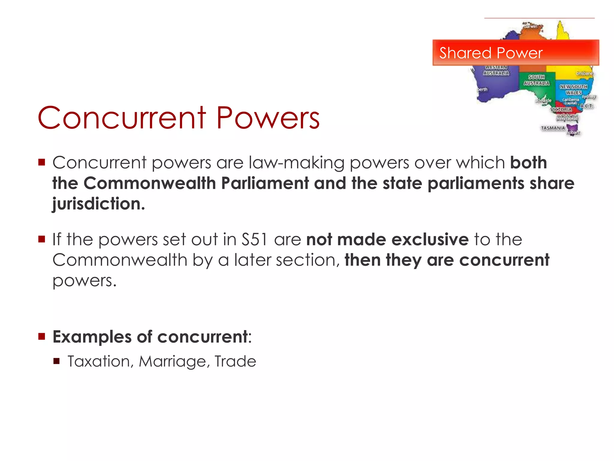 Concurrent Powers
 Concurrent powers are law-making powers over which both
the Commonwealth Parliament and the state parliaments share
jurisdiction.
 If the powers set out in S51 are not made exclusive to the
Commonwealth by a later section, then they are concurrent
powers.
 Examples of concurrent:
 Taxation, Marriage, Trade
Shared Power
 