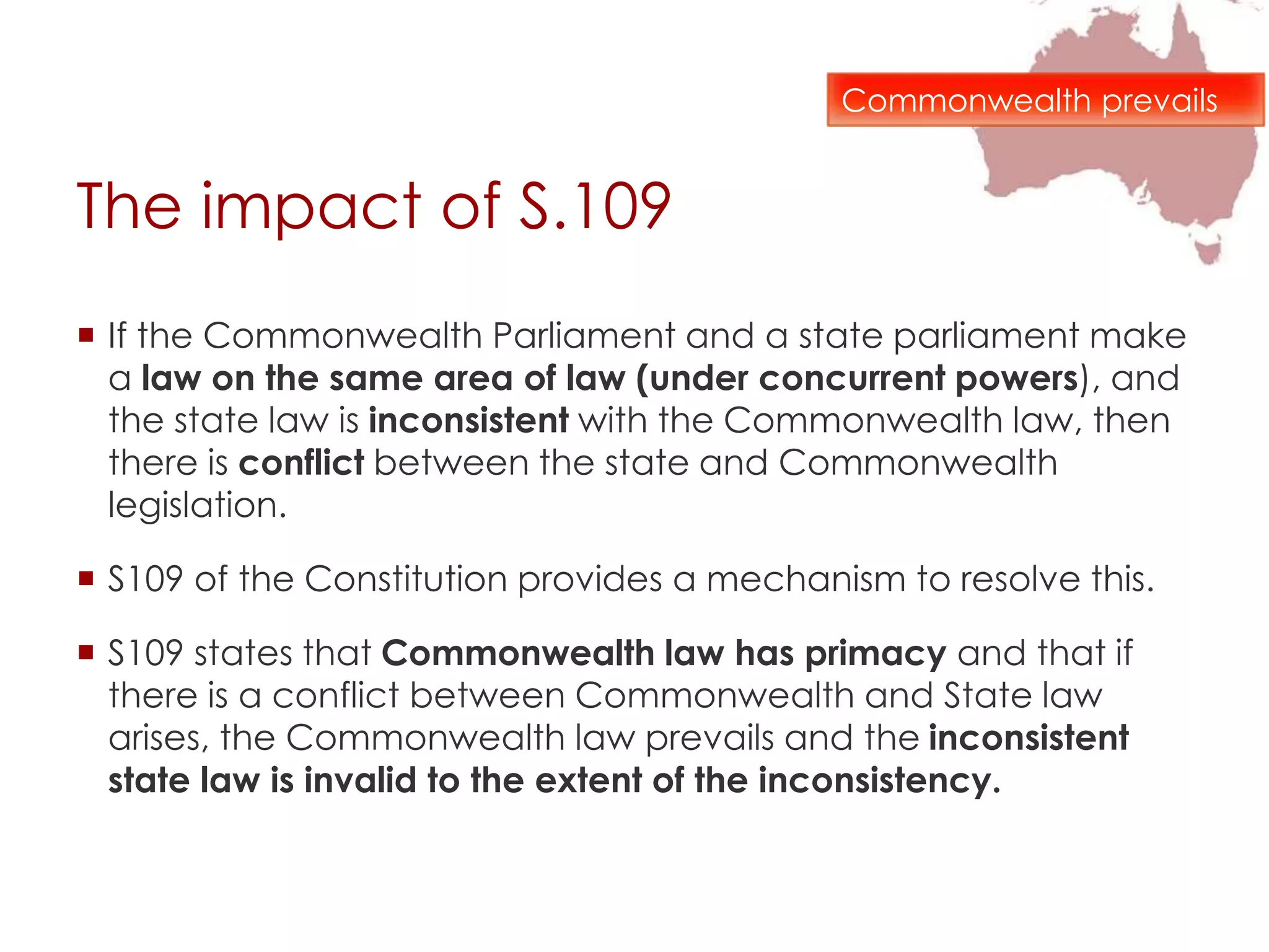 The impact of S.109
 If the Commonwealth Parliament and a state parliament make
a law on the same area of law (under concurrent powers), and
the state law is inconsistent with the Commonwealth law, then
there is conflict between the state and Commonwealth
legislation.
 S109 of the Constitution provides a mechanism to resolve this.
 S109 states that Commonwealth law has primacy and that if
there is a conflict between Commonwealth and State law
arises, the Commonwealth law prevails and the inconsistent
state law is invalid to the extent of the inconsistency.
Commonwealth prevails
 