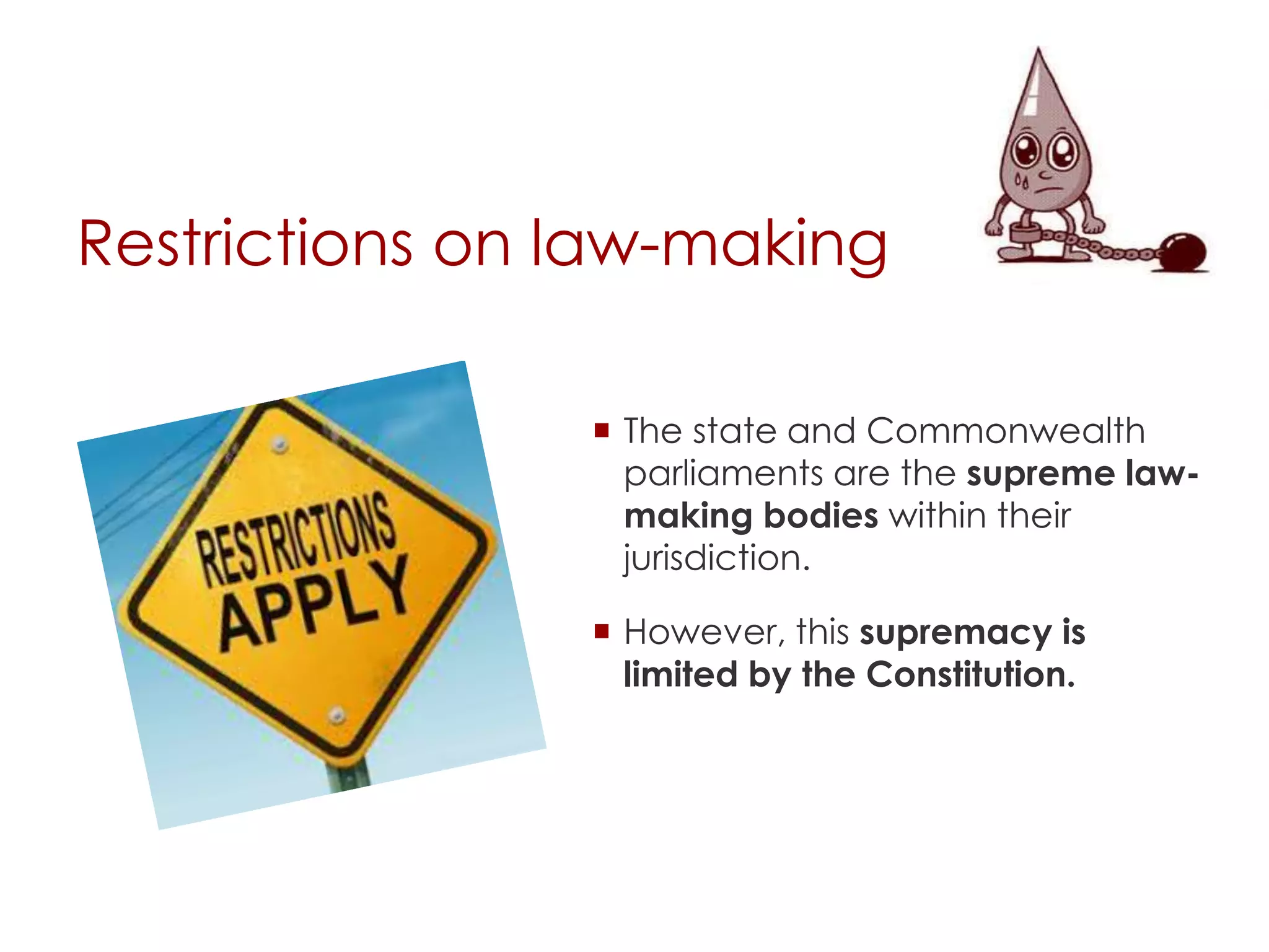 Restrictions on law-making
 The state and Commonwealth
parliaments are the supreme law-
making bodies within their
jurisdiction.
 However, this supremacy is
limited by the Constitution.
 