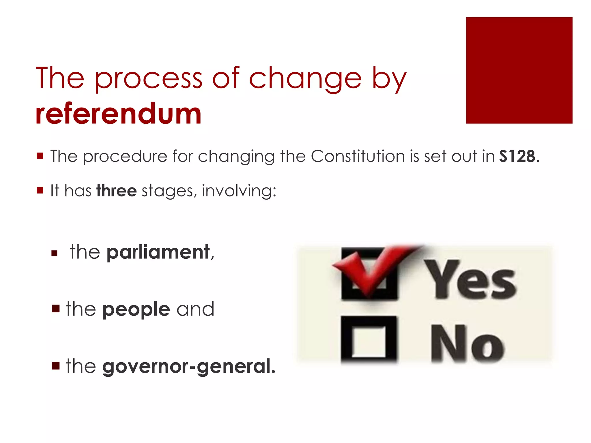 The process of change by
referendum
 The procedure for changing the Constitution is set out in S128.
 It has three stages, involving:
 the parliament,
 the people and
 the governor-general.
 