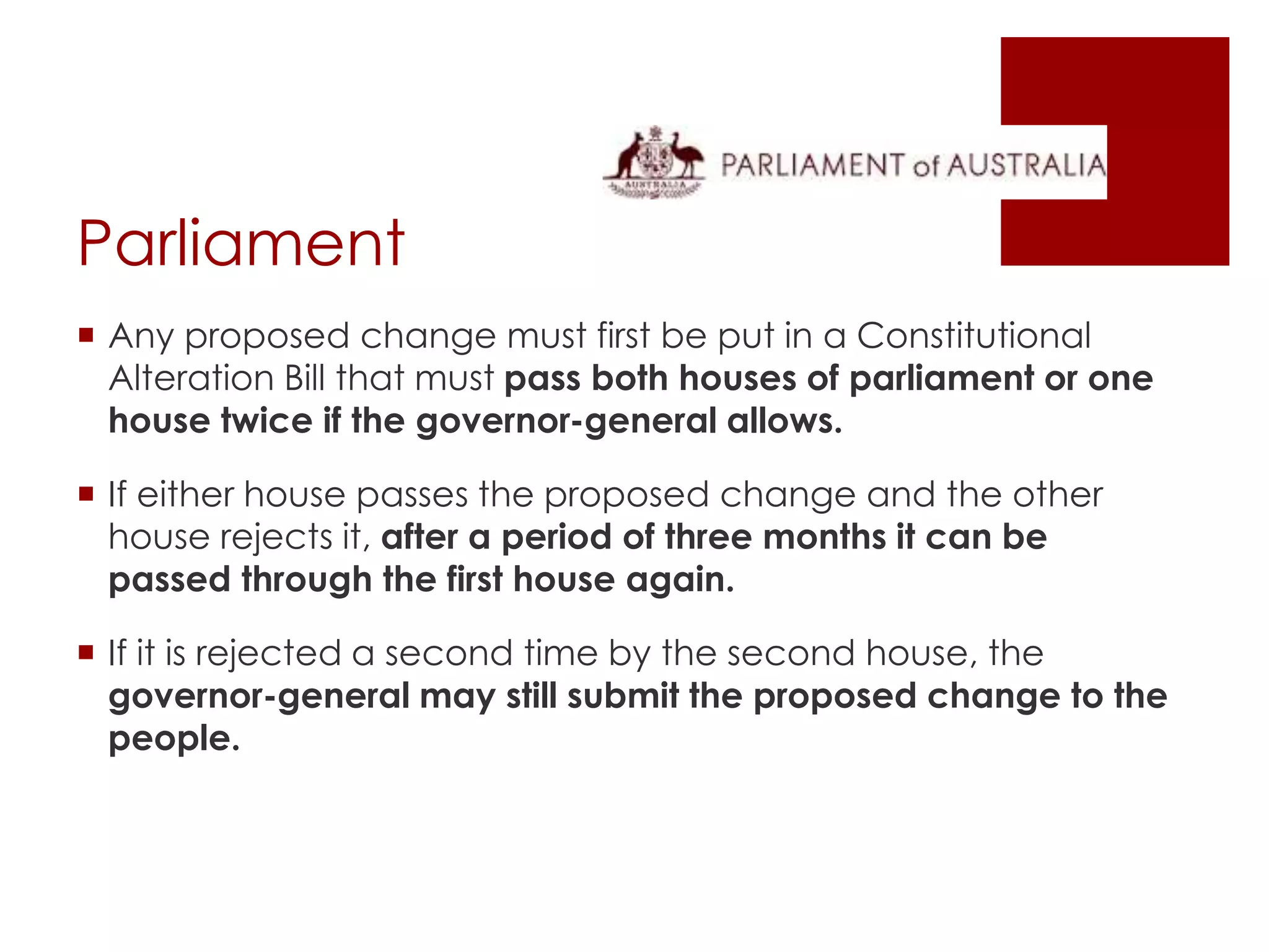 Parliament
 Any proposed change must first be put in a Constitutional
Alteration Bill that must pass both houses of parliament or one
house twice if the governor-general allows.
 If either house passes the proposed change and the other
house rejects it, after a period of three months it can be
passed through the first house again.
 If it is rejected a second time by the second house, the
governor-general may still submit the proposed change to the
people.
 
