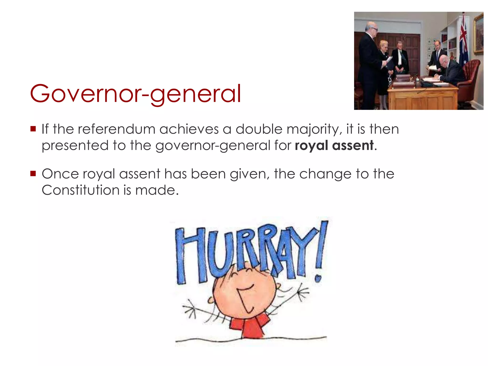 Governor-general
 If the referendum achieves a double majority, it is then
presented to the governor-general for royal assent.
 Once royal assent has been given, the change to the
Constitution is made.
 