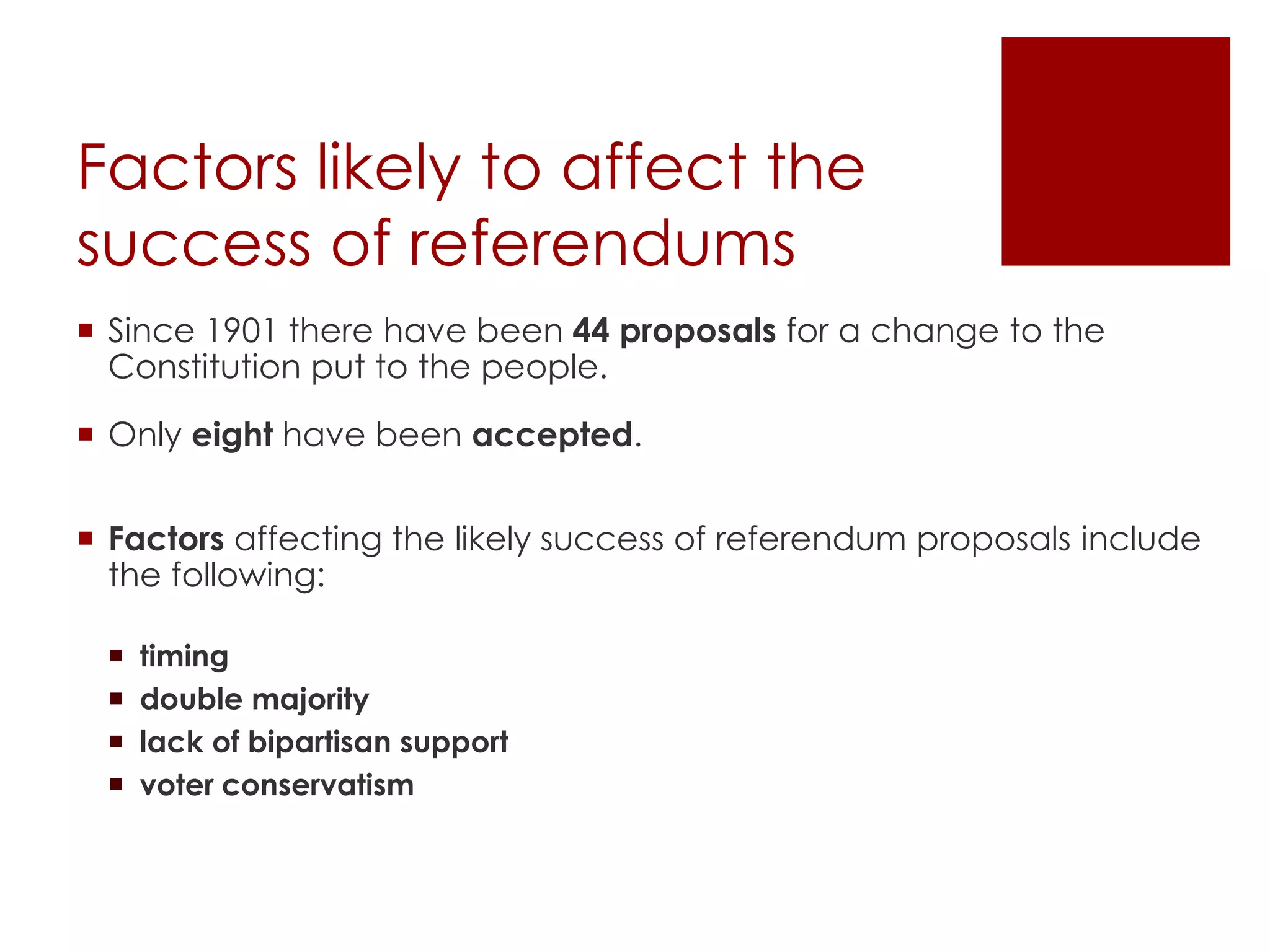Factors likely to affect the
success of referendums
 Since 1901 there have been 44 proposals for a change to the
Constitution put to the people.
 Only eight have been accepted.
 Factors affecting the likely success of referendum proposals include
the following:
 timing
 double majority
 lack of bipartisan support
 voter conservatism
 