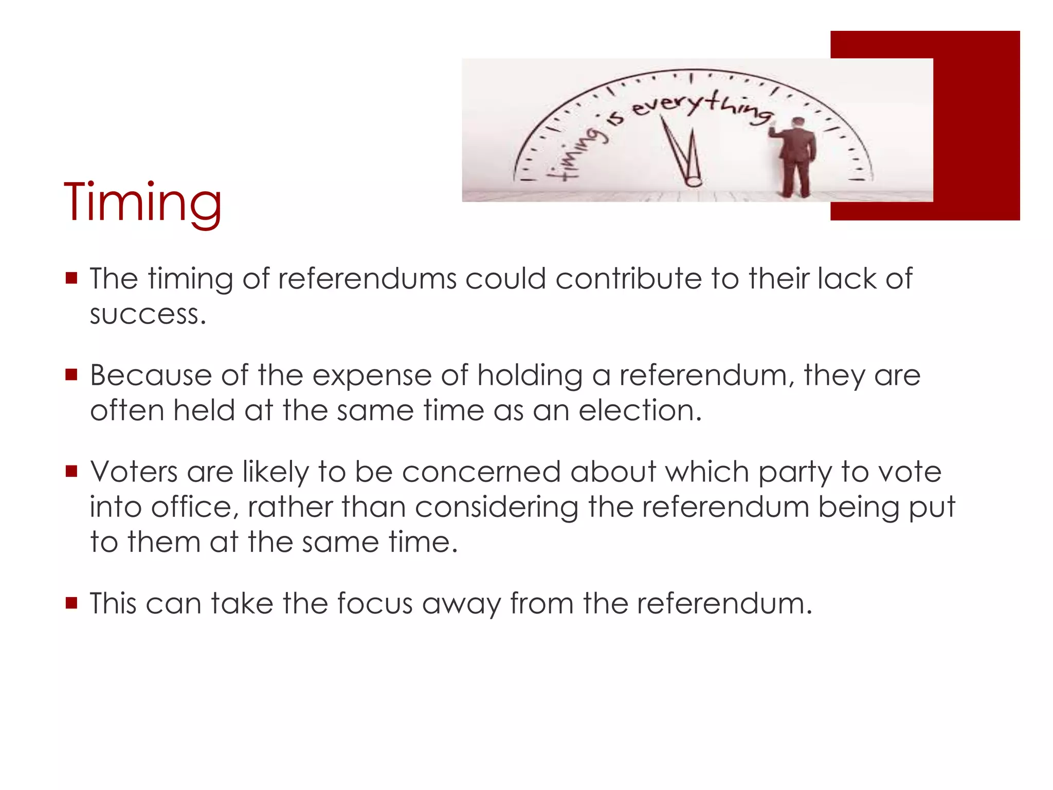 Timing
 The timing of referendums could contribute to their lack of
success.
 Because of the expense of holding a referendum, they are
often held at the same time as an election.
 Voters are likely to be concerned about which party to vote
into office, rather than considering the referendum being put
to them at the same time.
 This can take the focus away from the referendum.
 