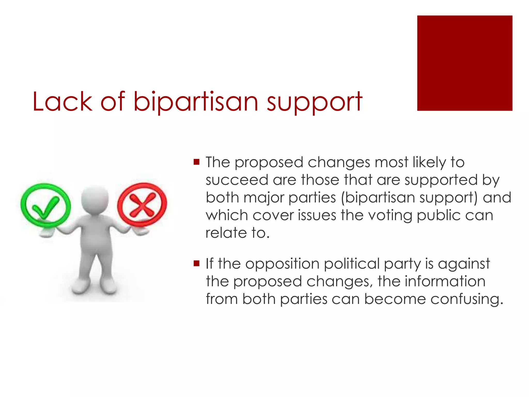 Lack of bipartisan support
 The proposed changes most likely to
succeed are those that are supported by
both major parties (bipartisan support) and
which cover issues the voting public can
relate to.
 If the opposition political party is against
the proposed changes, the information
from both parties can become confusing.
 