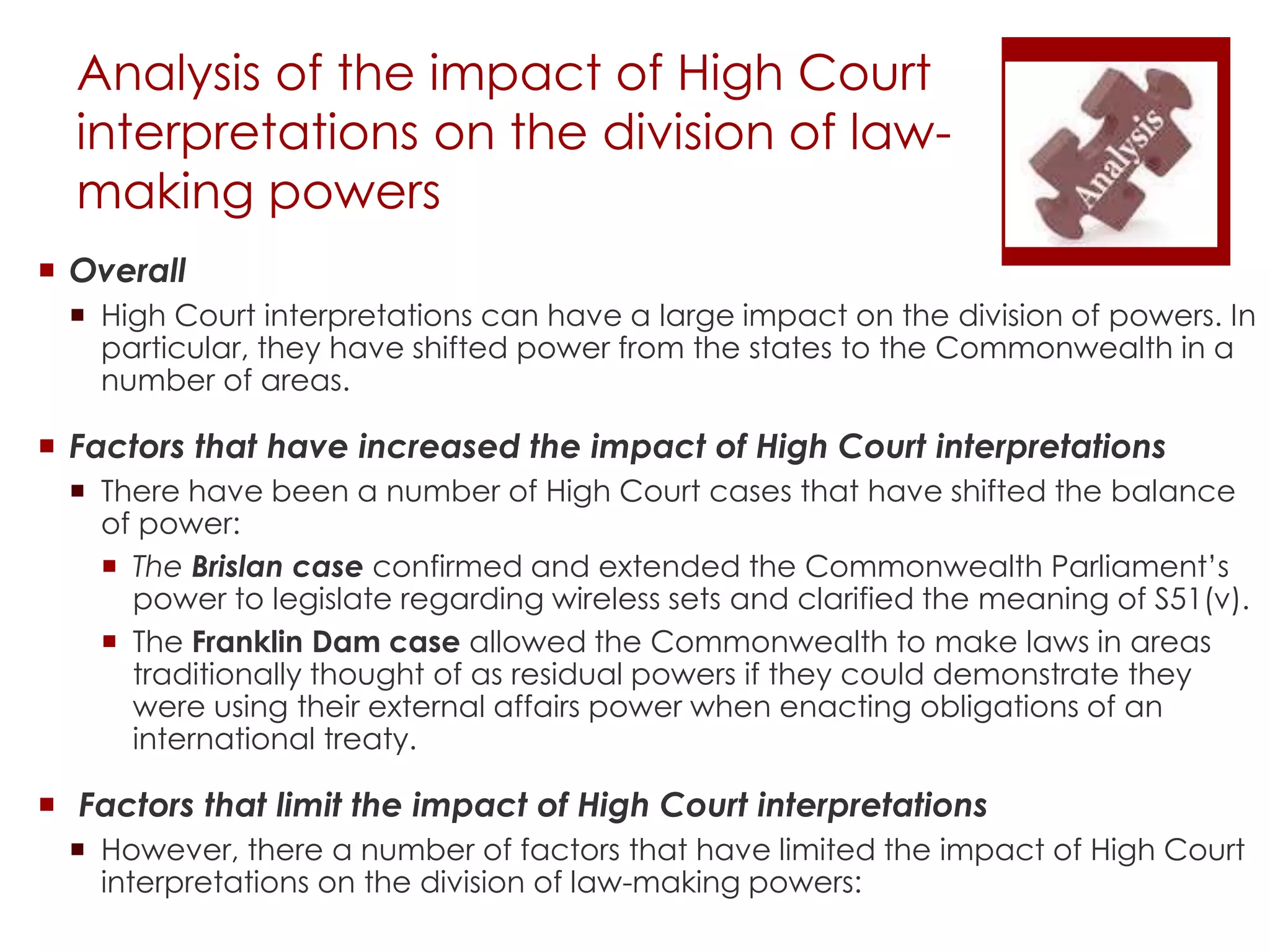 Analysis of the impact of High Court
interpretations on the division of law-
making powers
 Overall
 High Court interpretations can have a large impact on the division of powers. In
particular, they have shifted power from the states to the Commonwealth in a
number of areas.
 Factors that have increased the impact of High Court interpretations
 There have been a number of High Court cases that have shifted the balance
of power:
 The Brislan case confirmed and extended the Commonwealth Parliament’s
power to legislate regarding wireless sets and clarified the meaning of S51(v).
 The Franklin Dam case allowed the Commonwealth to make laws in areas
traditionally thought of as residual powers if they could demonstrate they
were using their external affairs power when enacting obligations of an
international treaty.
 Factors that limit the impact of High Court interpretations
 However, there a number of factors that have limited the impact of High Court
interpretations on the division of law-making powers:
 
