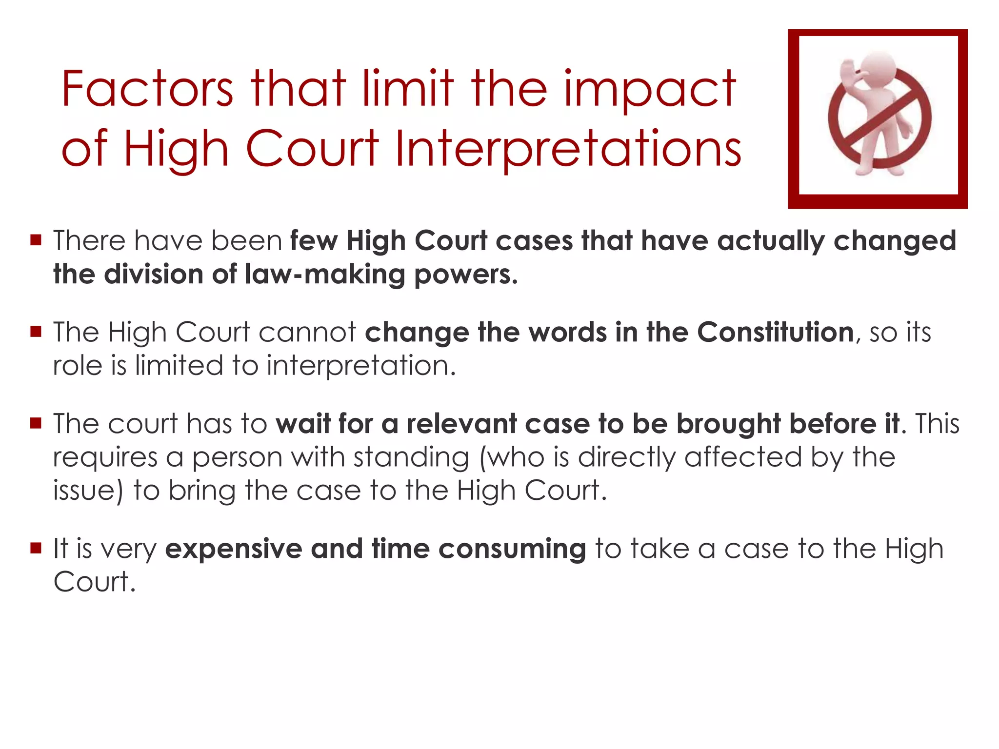 Factors that limit the impact
of High Court Interpretations
 There have been few High Court cases that have actually changed
the division of law-making powers.
 The High Court cannot change the words in the Constitution, so its
role is limited to interpretation.
 The court has to wait for a relevant case to be brought before it. This
requires a person with standing (who is directly affected by the
issue) to bring the case to the High Court.
 It is very expensive and time consuming to take a case to the High
Court.
 