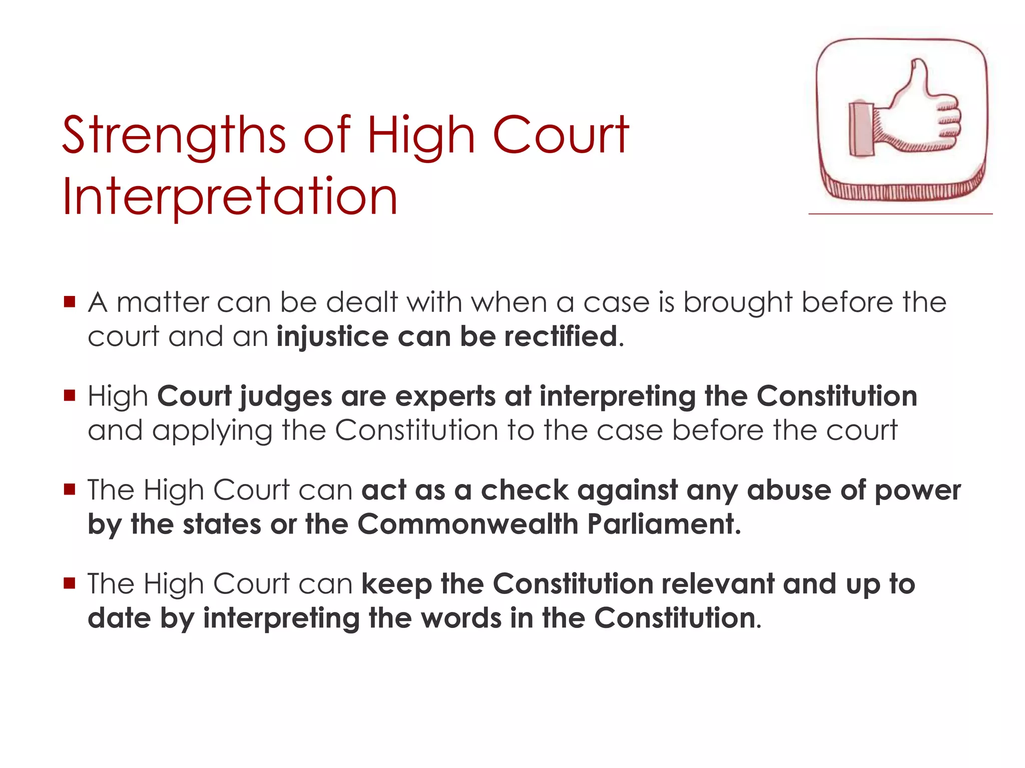 Strengths of High Court
Interpretation
 A matter can be dealt with when a case is brought before the
court and an injustice can be rectified.
 High Court judges are experts at interpreting the Constitution
and applying the Constitution to the case before the court
 The High Court can act as a check against any abuse of power
by the states or the Commonwealth Parliament.
 The High Court can keep the Constitution relevant and up to
date by interpreting the words in the Constitution.
 