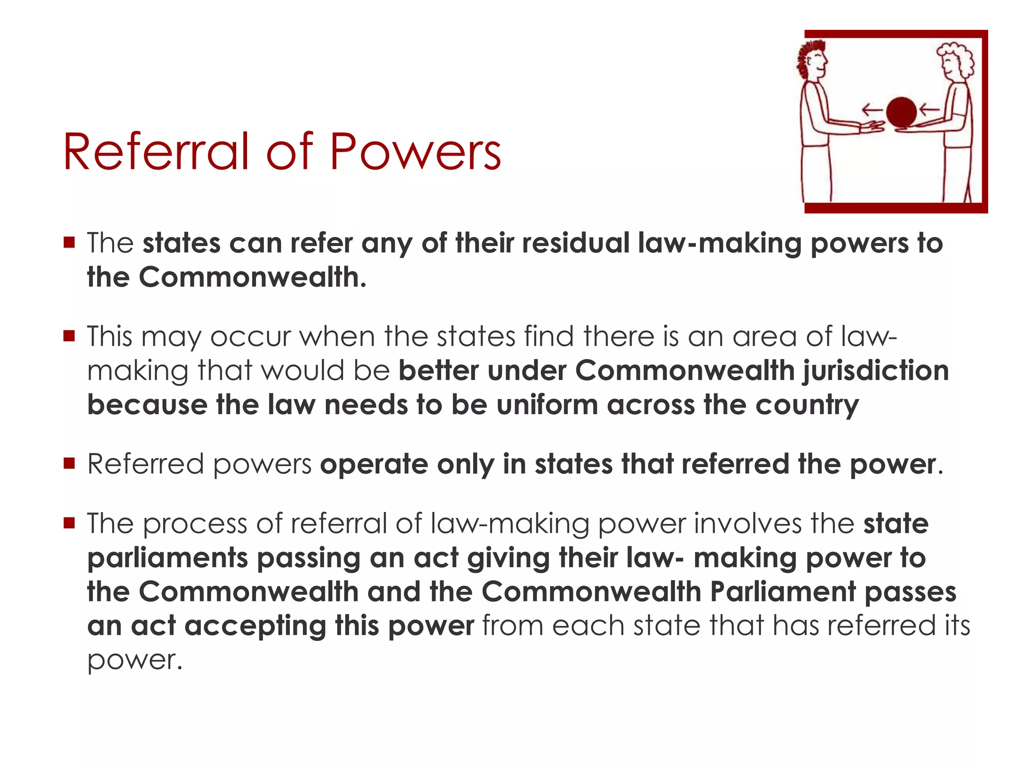 Referral of Powers
 The states can refer any of their residual law-making powers to
the Commonwealth.
 This may occur when the states find there is an area of law-
making that would be better under Commonwealth jurisdiction
because the law needs to be uniform across the country
 Referred powers operate only in states that referred the power.
 The process of referral of law-making power involves the state
parliaments passing an act giving their law- making power to
the Commonwealth and the Commonwealth Parliament passes
an act accepting this power from each state that has referred its
power.
 