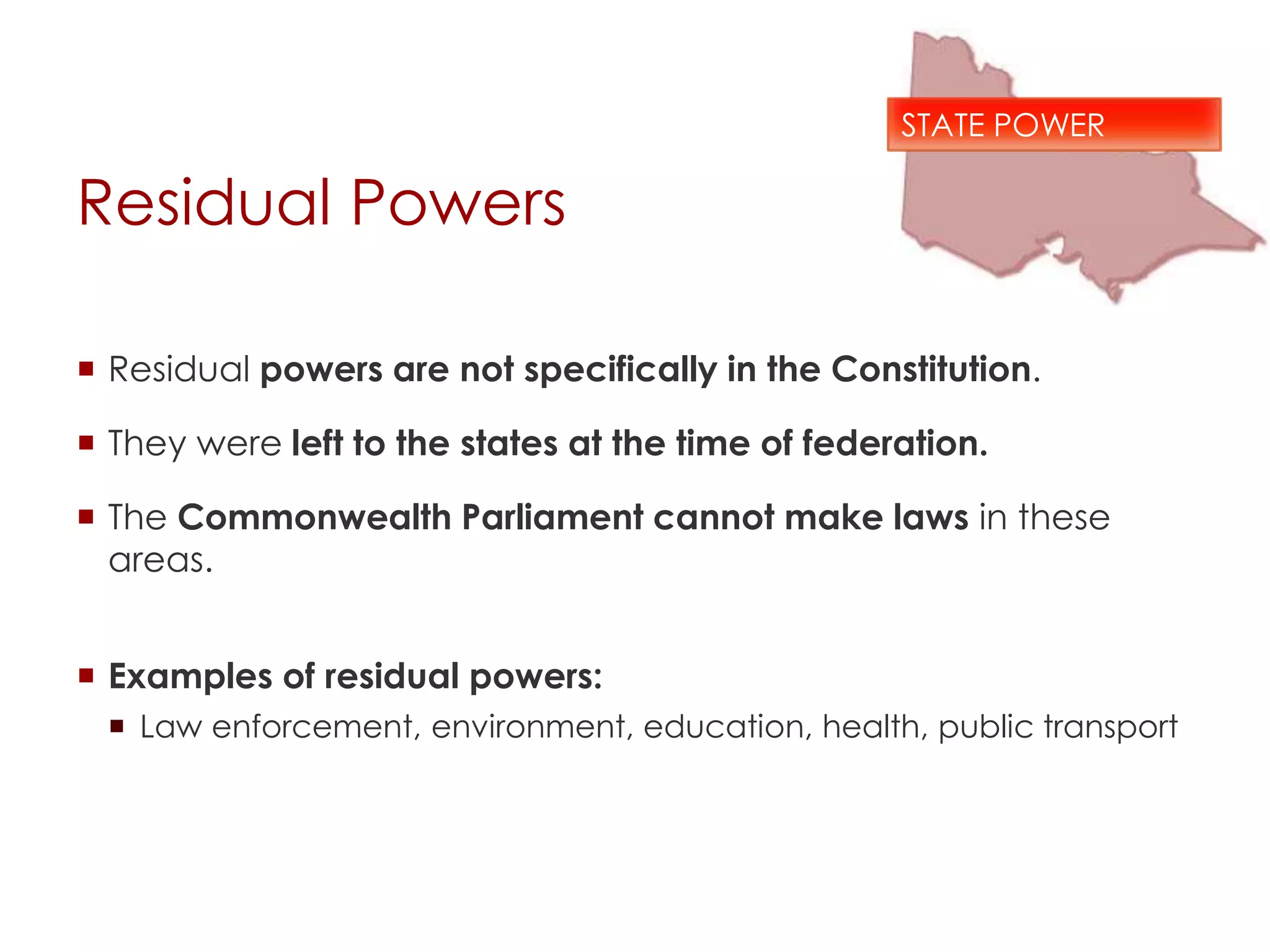 Residual Powers
 Residual powers are not specifically in the Constitution.
 They were left to the states at the time of federation.
 The Commonwealth Parliament cannot make laws in these
areas.
 Examples of residual powers:
 Law enforcement, environment, education, health, public transport
STATE POWER
 