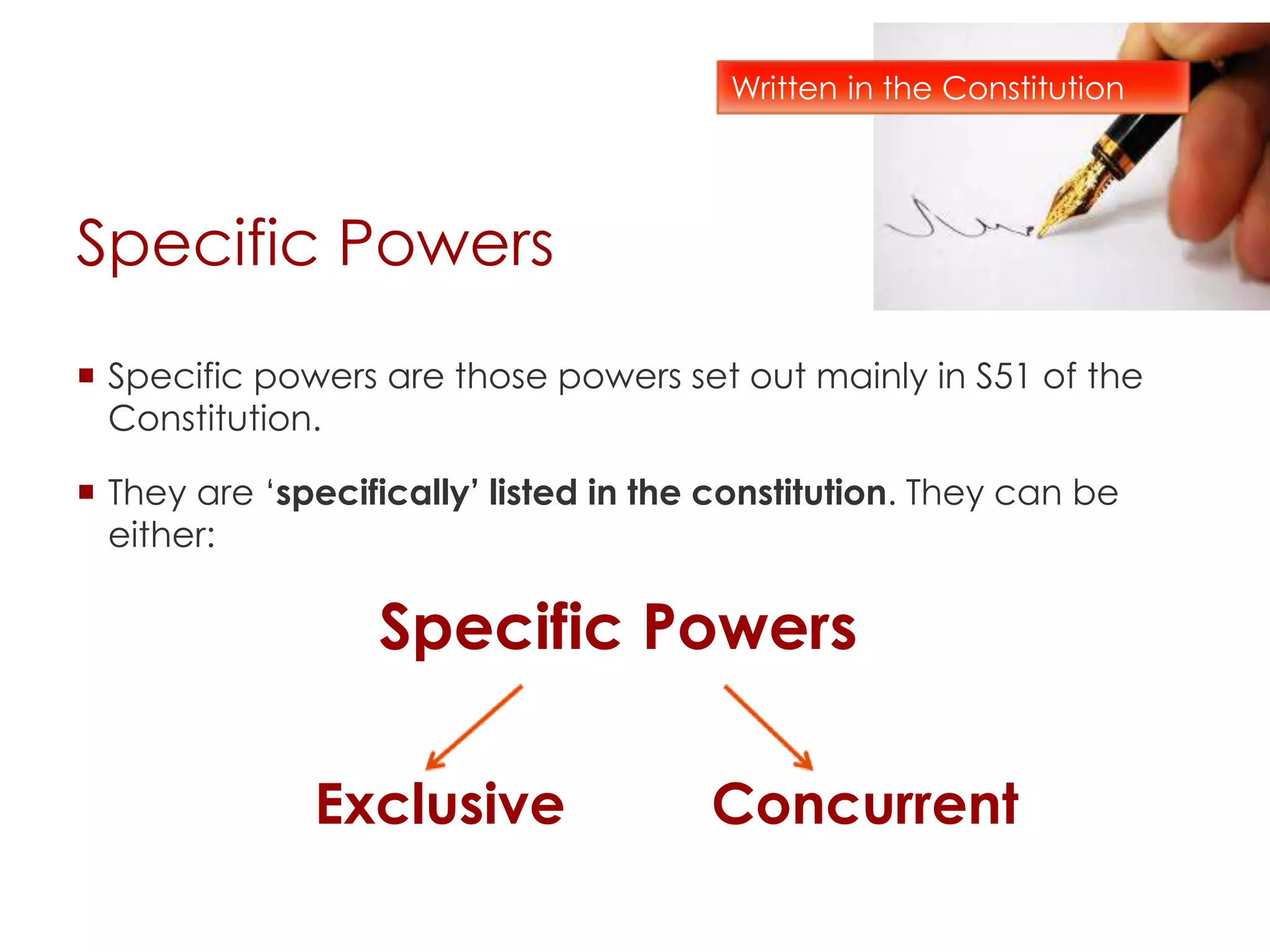 Specific Powers
 Specific powers are those powers set out mainly in S51 of the
Constitution.
 They are ‘specifically’ listed in the constitution. They can be
either:
Specific Powers
Exclusive Concurrent
Written in the Constitution
 